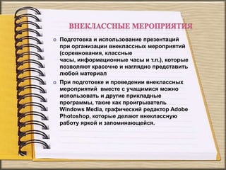  Подготовка и использование презентаций
при организации внеклассных мероприятий
(соревнования, классные
часы, информационные часы и т.п.), которые
позволяют красочно и наглядно представить
любой материал
 При подготовке и проведении внеклассных
мероприятий вместе с учащимися можно
использовать и другие прикладные
программы, такие как проигрыватель
Windows Media, графический редактор Adobe
Photoshop, которые делают внеклассную
работу яркой и запоминающейся.
 