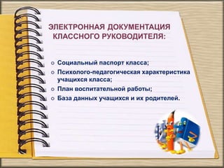 ЭЛЕКТРОННАЯ ДОКУМЕНТАЦИЯ
КЛАССНОГО РУКОВОДИТЕЛЯ:
 Социальный паспорт класса;
 Психолого-педагогическая характеристика
учащихся класса;
 План воспитательной работы;
 База данных учащихся и их родителей.
 
