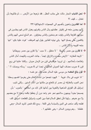 ‫الشباب‬ ‫نحن‬‫بأن‬ ‫طالبوها‬ ‫ثم‬ ... ‫األرض‬ ‫من‬ ‫عوها‬‫نز‬ ‫فقد‬ , ‫الحقل‬ ‫جانب‬ ‫على‬ ‫مالت‬ ‫اشجار‬
‫!؟‬ ‫كيف‬ .. ‫تعتدل‬
‫القادرون‬ ‫لما‬‫االستهالكي‬ ‫الجمعيات‬ ‫الى‬ ‫بأنفسهم‬ ‫يذهبون‬‫ة‬‫؟؟؟‬
‫فى‬ ‫متعه‬ ‫يجدون‬ ‫ألنهم‬‫إ‬‫وقد‬ ‫الناس‬ ‫وذل‬ ‫عظمتهم‬ ‫ظهار‬‫فى‬ ‫يجلسون‬ ‫فهم‬ ‫الناس‬ ‫ان‬‫و‬‫وه‬ ‫تهم‬‫ر‬
‫ه‬‫الفار‬ ‫تهم‬‫ر‬‫سيا‬‫ة‬‫الناس‬‫و‬‫يحترقون‬ ‫الناس‬‫و‬ ‫يدخنون‬ ‫هم‬ ‫وقوف‬‫الناس‬‫و‬ ‫اليهم‬ ‫تسعى‬ ‫السلع‬ ‫هم‬ ,
‫اليه‬ ‫ا‬‫و‬‫يصل‬ ‫حتى‬ ‫يكافحون‬‫ا‬‫الطابور‬ ‫نهايه‬ ‫وفى‬‫انها‬ " ‫ه‬‫ر‬‫بك‬ ‫علينا‬ ‫فوت‬ " ‫الموظف‬ ‫لهم‬ ‫يقول‬
‫و‬ ‫الفرجه‬ ‫متعه‬‫ا‬.. ‫الناس‬ ‫ذالل‬
‫ال‬‫تقارن‬‫و‬ ‫مصر‬ ‫بين‬‫أ‬‫سبب‬ ‫ال‬ , ‫منطق‬ ‫ال‬ " ‫يكا‬‫ر‬‫م‬‫ال‬‫و‬ "‫يطانيا‬‫ر‬‫وب‬ ‫مصر‬ ‫بين‬ ‫تقارن‬
‫ايض‬ ‫اق‬‫ز‬‫االر‬‫و‬ ‫محدوده‬ ‫االرض‬ " ‫نه‬‫ر‬‫للمقا‬ ‫الوجه‬ "‫آ‬‫التهمت‬‫و‬ ‫الحروب‬ ‫جائت‬ ,‫أ‬‫الناس‬ ‫مال‬
. ‫بأحالمهم‬ ‫اطاحت‬‫و‬‫إ‬‫بع‬‫ر‬ ‫فى‬ ‫عانينا‬ ‫ولكننا‬ , ‫بان‬‫ر‬‫ح‬ ‫الزمان‬ ‫من‬ ‫قرن‬ ‫فى‬ ‫عرفت‬ ‫اوروبا‬ ‫ن‬
‫قرن‬4‫الحر‬ ‫اليها‬ ‫مضاف‬ ‫حروب‬‫العالميتا‬ ‫بان‬‫اى‬ ‫ايضا‬ ‫ن‬6‫حروب‬. " !! ‫ووصلت‬ ‫رساله‬ "
‫الحكمه‬ ‫بالغ‬ ‫قول‬‫نفسه‬ ‫عن‬ ‫قال‬ ‫عندما‬ ‫السالم‬ ‫عليه‬ ‫موسى‬ ‫من‬:
‫يب‬‫ر‬‫غ‬ ‫بالد‬ ‫فى‬ ‫يب‬‫ر‬‫غ‬ ‫انا‬ "‫ة‬‫وسطنا‬ ‫انفسهم‬ ‫ا‬‫و‬‫يغرس‬ ‫حتى‬ ‫العالم‬ ‫شتات‬ ‫من‬ ‫ا‬‫و‬‫تجمع‬ ‫اليهود‬ "
‫قه‬‫ر‬‫المفا‬‫و‬ ‫العرب‬ ‫نحن‬‫إ‬‫السنين‬ ‫االف‬ ‫من‬ ‫مكانها‬ ‫من‬ ‫تتتعتع‬ ‫لم‬ ‫مصر‬ ‫ن‬‫تذيب‬ ‫ولكى‬ ,
‫إ‬‫المذهبي‬ ‫ارق‬‫و‬‫الف‬ ‫كل‬ ‫ائيل‬‫ر‬‫س‬‫ة‬‫اللغوي‬‫و‬‫ة‬‫بين‬‫أ‬‫بأن‬ " ‫بالحرب‬ " ‫اسكاتهم‬ ‫من‬ ‫البد‬ ‫كان‬ ‫بنائها‬
‫جنود‬ ‫ا‬‫و‬‫يصبح‬‫آ‬‫دون‬ ‫احد‬‫و‬ ‫عدو‬ ‫نحو‬ ‫سالحهم‬ ‫يوجهون‬‫أ‬‫احد‬‫و‬ ‫بكلمه‬ ‫ا‬‫و‬‫ينطق‬ ‫ن‬‫ة‬‫ال‬‫بعضهم‬ ‫مع‬
‫ال‬‫و‬‫الف‬ ‫ائيل‬‫ر‬‫اس‬ ‫لتقطعت‬ ‫ائيل‬‫ر‬‫اس‬‫و‬ ‫العرب‬ ‫بين‬ ‫فجأه‬ ‫السالم‬ ‫تحقق‬ ‫فأن‬ ‫ولهذا‬ , ‫عدوهم‬ ‫مع‬
‫السياس‬‫و‬ ‫الدين‬ ‫فى‬ ‫مذهب‬ ‫ألف‬‫و‬ ‫قطعه‬‫ة‬‫اللغ‬ ‫وفى‬‫ة‬‫السالم‬ ‫يد‬‫ر‬‫الن‬ ‫فنحن‬ ‫ذلك‬ ‫ومع‬ .–‫وهى‬
‫وه‬ , ‫غلطتنا‬‫م‬‫السالم‬ ‫يدون‬‫ر‬‫ي‬–‫وهى‬! ‫غلطتهم‬.
 