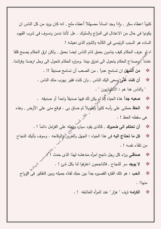 ‫كئيب‬‫آ‬‫و‬ , ‫سكر‬ ‫اعطاه‬‫ا‬‫و‬ ‫ذا‬‫ان‬ ‫جد‬‫سانآ‬‫مصهلآل‬‫أ‬‫انه‬ , ‫ملح‬ ‫عطاه‬‫ان‬ ‫الناس‬ ‫كل‬ ‫من‬ ‫يد‬‫ر‬‫ي‬ ‫كان‬
‫القهوه‬ ‫شرب‬ ‫فى‬ ‫ونسرف‬ ‫ندمن‬ ‫ألننا‬ ‫هل‬ . ‫السلوك‬‫و‬ ‫اج‬‫ز‬‫الم‬ ‫فى‬ ‫االعتدال‬ ‫من‬ ‫حال‬ ‫فى‬ ‫ا‬‫و‬‫يكون‬
! ‫نعيشه‬ ‫الذى‬ ‫الشؤم‬‫و‬ ‫الكأبه‬ ‫فى‬ ‫ئيسى‬‫ر‬‫ال‬ ‫السبب‬ ‫هو‬ ‫الساده‬
‫اه‬‫لو‬‫بعمق‬ ‫ينامون‬ ‫كيف‬ ‫الحكام‬ ‫عرف‬‫قلقا‬ ‫يصبح‬ ‫الحكام‬ ‫ارق‬ ‫ولكن‬ , ‫بعمق‬ ‫ايضا‬ ‫الناس‬ ‫لنام‬
, ‫عندنا‬‫وصدا‬, ‫بيننا‬ ‫تمزق‬ ‫الى‬ ‫يتحول‬ ‫الحكام‬ ‫ع‬‫الحك‬ ‫ه‬‫ر‬‫ا‬‫ر‬‫وم‬‫ارضنا‬ ‫وحل‬ ‫الى‬ ‫تتحول‬ ‫ام‬‫اشنا‬‫ر‬‫وف‬.
‫السهل‬ ‫من‬. !! ‫صديقآ‬ ‫تسامح‬ ‫أن‬ ‫الصعب‬ ‫من‬ , ‫عدوآ‬ ‫تسامح‬ ‫ان‬
‫أن‬‫غنى‬ ‫كنت‬‫ان‬‫و‬ , ‫الناس‬ ‫اليك‬ ‫يسعى‬‫كن‬‫يهر‬ ‫فقير‬ ‫ت‬‫ب‬. ‫الناس‬ ‫منك‬
"‫و‬" ‫يون‬‫ز‬‫األنتها‬ : ‫هم‬ ‫هنا‬ ‫الناس‬.
‫جدآ‬ ‫صعبه‬. ‫صديقه‬ ‫أو‬ ‫احدآ‬‫و‬ ‫صديقآ‬ ‫فيها‬ ‫لك‬ ‫يكن‬ ‫لم‬ ‫إذا‬ ‫الحياه‬ ‫هذة‬
‫الحظ‬‫وهذه‬ , ‫األرض‬ ‫على‬ ‫منى‬ ‫فوقع‬ . ‫بى‬ ‫ضاق‬ ‫ثم‬ ‫وطويآل‬ ‫آ‬‫ر‬‫كثي‬ ‫أسه‬‫ر‬ ‫على‬ ‫حملنى‬
. ! ‫الحظ‬ ‫سقطه‬ ‫هى‬
‫ضميرك‬ ‫الى‬ ‫تحتكم‬ ‫أن‬‫ورجله‬ ‫ه‬‫ر‬‫سيا‬ ‫يقود‬ ‫كالذى‬ ,. ! ‫دائمآ‬ ‫امل‬‫ر‬‫الف‬ ‫على‬
‫اليه‬ ‫تحتاج‬ ‫ما‬ ‫كل‬‫الغرور‬‫و‬ ‫الجهل‬ : ‫الحياه‬ ‫هذا‬ ‫فى‬‫النجاح‬ ‫يأتيك‬ ‫وسوف‬ . ‫الوقاحه‬‫و‬
. ! ‫نفسه‬ ‫تلقاء‬ ‫من‬
‫صدقنى‬. ! ‫حدث‬ ‫الذى‬ ‫لهذا‬ ‫مندهشه‬ ‫أه‬‫ر‬‫ام‬ ‫ناجح‬ ‫رجل‬ ‫كل‬ ‫اء‬‫ر‬‫و‬
‫يوجد‬ ‫ال‬‫بك‬ ‫لنا‬ ‫ا‬‫و‬‫اعترف‬ ‫فالناجحون‬ , ‫للنجاح‬ ‫سر‬. ! ‫شئ‬ ‫ل‬
: ‫الحب‬‫بين‬ ‫جدآ‬ ‫ه‬‫ر‬‫القصي‬ ‫ه‬‫ر‬‫الفت‬ ‫تلك‬ ‫هو‬‫جم‬ ‫لفتاه‬ ‫حبك‬‫اج‬‫و‬‫الز‬ ‫فى‬ ‫التفكير‬ ‫وبين‬ ‫يله‬
‫منها‬. !
‫امه‬‫ر‬‫الك‬. ! ‫العاشقه‬ ‫أه‬‫ر‬‫الم‬ ‫عند‬ "‫ار‬‫ز‬‫ه‬ " ‫ترف‬
 