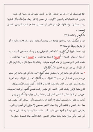 ‫عصر‬ ‫فى‬ ‫نحن‬ . ‫الموت‬ ‫حتى‬ ‫العناق‬ ‫هو‬ ‫وهذا‬ ‫العشق‬ ‫هو‬ ‫هذا‬ ‫ان‬ ‫أليه‬ ‫يخيل‬ ‫األفاعى‬
‫في‬ ‫بون‬‫ر‬‫يش‬‫قبل‬ ‫إذا‬ ‫عصر‬ ‫فى‬ , ‫اب‬‫و‬‫األك‬ ‫يكسرون‬ ‫ثم‬ ‫الشمبانيا‬ ‫ه‬‫شفتيها‬ ‫يأكل‬ ‫فأنه‬ ‫أه‬‫ر‬‫إم‬ ‫رجل‬
‫قت‬ ‫ذا‬‫ا‬‫و‬ . ‫معالمها‬ ‫يشوه‬ ,. ‫أغتصبها‬ ‫ثم‬ ‫القبر‬ ‫معها‬ ‫دخل‬ ‫لها‬‫العشق‬ , ‫يض‬‫ر‬‫الم‬ ‫الحب‬ ‫هو‬ ‫هذا‬
. ‫المجنون‬
‫فاطم‬ ‫يا‬ ‫المعنى‬ ‫ما‬‫ة‬‫؟؟؟‬
‫يدون‬‫ر‬‫ي‬ ‫انهم‬‫أ‬‫و‬ , ‫ا‬‫و‬‫يحب‬ ‫ن‬‫يدون‬‫ر‬‫ي‬ , ‫اليعرفون‬ ‫لكنهم‬‫أ‬‫يستطيعون‬ ‫فال‬ ‫مثلنا‬ ‫بشر‬ ‫ا‬‫و‬‫يكون‬ ‫ن‬‫أال‬
‫؟؟‬ ‫لماذا‬ .. ‫وحوشآ‬ ‫ا‬‫و‬‫يكون‬ ‫ان‬
‫إ‬‫السها‬ ‫من‬ ‫جعبه‬ ‫يمسك‬ ‫ا‬‫و‬‫وجد‬ ‫يقى‬‫ر‬‫األغ‬ ‫الحب‬ ‫أله‬ " ‫كيوبيد‬ " ‫الى‬ ‫ا‬‫و‬‫نظر‬ ‫عندما‬ ‫نهم‬‫سهام‬ ‫م‬
"‫ذهبي‬‫ة‬"‫وسهام‬"‫فضي‬‫ة‬".‫الذهب‬‫ي‬‫ة‬‫و‬ , ‫قلبين‬ ‫بها‬ ‫يشبك‬ :‫الفضي‬‫ة‬:. ‫قلبين‬ ‫بها‬ ‫يمزق‬
‫ولذلك‬ , ‫حقيقية‬ ‫السهام‬ ‫هذه‬ ‫أن‬ ‫ا‬‫و‬‫تصور‬ ‫انهم‬ ‫الناس‬ ‫غلطه‬. ‫ا‬‫و‬‫قتل‬ ‫ا‬‫و‬‫أحب‬ ‫إذا‬, ‫ا‬‫و‬‫قتل‬ ‫ا‬‫و‬‫ه‬‫كر‬ ‫ذا‬‫ا‬‫و‬
‫لك‬ ‫اقل‬ ‫ألم‬‫لألنسانية‬ ‫اعتبار‬ ‫رد‬ ‫هو‬ ‫حبنا‬ ‫ان‬. ‫كلها‬
*‫أ‬ ‫قال‬ ‫من‬‫ن‬‫حاجه‬ ‫فى‬ ‫ى‬‫إلى‬‫أ‬ ‫كيف‬ ‫يعلمنى‬ ‫من‬‫ح‬‫سهام‬ ‫إلى‬ ‫حاجه‬ ‫فى‬ ‫أنى‬ ‫قال‬ ‫من‬ ‫؟‬ ‫بك‬
‫ذهبية‬ ‫سهام‬ ‫اتك‬‫ر‬‫نظ‬ ‫بل‬ ‫ذهب‬ ‫كلماتك‬ ‫سهام‬ ‫اتك‬‫ر‬‫نظ‬ ‫؟؟‬ ‫حديد‬ ‫من‬ ‫أو‬ ‫فضة‬ ‫ومن‬ ‫ذهب‬ ‫من‬
‫تحت‬ ‫اه‬‫ر‬‫ن‬ ‫الذى‬ ‫ما‬ , ‫قديم‬ ‫سحر‬ ‫أنفاسك‬‫و‬‫أ‬‫فاطم‬ ‫يا‬ ‫قدامنا‬‫ة‬‫تنشق‬ ‫كيف‬ .‫وكيف‬ ‫األرض‬
‫ال‬ ‫تصبح‬ ‫وكيف‬ ‫طيور‬ ‫إلى‬ ‫هور‬‫الز‬ ‫تتحول‬ ‫وكيف‬ ‫هور‬‫الز‬ ‫منها‬ ‫ج‬‫تخر‬‫موسيقيه‬ ‫ا‬‫ر‬‫أوركست‬ ‫طيور‬,
‫بيدى‬ ‫يدى‬ ‫أمسك‬‫و‬ ‫ارك‬‫و‬‫ج‬ ‫الى‬ ‫أمشى‬ ‫فه‬‫ز‬ ‫إلى‬ ‫الدنيا‬ ‫تتحول‬ ‫؟‬ ‫نمشى‬ ‫اتجاه‬ ‫أى‬ ‫فى‬ ‫نحن‬
‫قبضتى‬ ‫من‬ ‫تفلتى‬ ‫ان‬ ‫أخاف‬‫ان‬ ‫أخاف‬‫أ‬‫بكى‬ ‫أدور‬‫و‬ ‫حولك‬ ‫فأدور‬ ‫قبضتى‬ ‫من‬ ‫انا‬ ‫فلت‬‫وندور‬
‫أنى‬ ‫نى‬‫ز‬‫بو‬ ‫ال‬‫و‬ ‫بجسمى‬ ‫الأشعر‬ ‫معك‬ ‫انا‬‫و‬ ‫أنى‬ ‫فاطمه‬ ‫يا‬ ‫تعلمى‬ ‫هل‬ , ‫معآ‬‫أ‬‫اء‬‫و‬‫اله‬ ‫ان‬ ‫حس‬
‫ال‬ ‫أيضآ‬ ‫النور‬‫و‬ ‫يخترقنى‬‫أ‬‫لست‬ ‫انا‬ . ‫أنا‬ ‫وما‬ ‫أنا‬ ‫من‬ ‫عرف‬‫إ‬‫حسابك‬ ‫إلى‬ ‫يضاف‬ ‫رصيدآ‬ ‫ال‬
‫أ‬, ‫الذهبى‬ ‫غطائى‬ ‫انت‬‫و‬ ‫ماليه‬ ‫اق‬‫ر‬‫او‬ ‫بأنى‬ ‫اشعر‬ ‫نى‬‫يا‬ ‫قولى‬ . ‫ة‬‫ر‬‫الصو‬ ‫انا‬‫و‬ ‫األصل‬ ‫انت‬
 