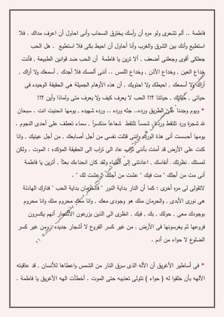 ‫فاطم‬‫ة‬‫ه‬‫ر‬‫م‬ ‫ولو‬ ‫ى‬‫تشعر‬ ‫ألم‬ ..‫أن‬‫فال‬ . ‫مداك‬ ‫اعرف‬ ‫أن‬ ‫احاول‬ ‫أنى‬‫و‬ ‫السحاب‬ ‫يخترق‬ ‫أسك‬‫ر‬
‫أنا‬‫و‬ ‫الغرب‬‫و‬ ‫الشرق‬ ‫بين‬ ‫أنك‬‫و‬ ‫استطيع‬‫أ‬‫حاول‬‫أ‬‫الحب‬ ‫هل‬ . ‫استطيع‬ ‫فال‬ ‫بكى‬ ‫احيط‬ ‫ن‬
‫أ‬ ‫جعلكى‬‫فاطمة‬ ‫يا‬ ‫ين‬‫ر‬‫ت‬ ‫أال‬ , ‫أضعف‬ ‫وجعلنى‬ ‫قوى‬‫أ‬‫الطبيع‬ ‫انين‬‫و‬‫ق‬ ‫ضد‬ ‫الحب‬ ‫ن‬‫ة‬‫فأنت‬ ,
‫األ‬ ‫وخداع‬ , ‫العين‬ ‫خداع‬, ‫اك‬‫ر‬‫أ‬ ‫ال‬‫و‬ ‫أسمعك‬ , ‫أجدك‬ ‫فال‬ ‫ألمسك‬ ‫أننى‬ .. ‫اللمس‬ ‫وخداع‬ , ‫ذن‬
‫فى‬ ‫الوحيده‬ ‫الحقيقة‬ ‫هى‬ ‫الجميلة‬ ‫األوهام‬ ‫هذه‬ ‫أن‬ , ‫احتويك‬ ‫ال‬‫و‬ ‫احيطك‬ , ‫أسمعك‬ ‫ال‬‫و‬ ‫اك‬‫ر‬‫أ‬
!!‫؟‬ ‫أين‬‫و‬ ‫ولماذا‬ ‫متى‬ ‫يعرف‬ ‫ال‬‫و‬ ‫كيف‬ ‫يعرف‬ ‫ال‬ ‫الحب‬ !!‫؟‬ ‫حياتنا‬ , ‫حياتك‬ , ‫حياتى‬
*‫سبحان‬ . ‫انت‬ ‫انحنيت‬ ‫يومها‬ , ‫شهيده‬ ‫ورده‬ .. ‫ورده‬ ‫جثه‬ ..‫ورده‬ ‫يق‬‫ر‬‫الط‬ ‫على‬ ‫وجدنا‬ ‫ويوم‬
‫ة‬‫ر‬‫شج‬ ‫هلل‬‫شعاعآ‬ ‫تلتقط‬ ‫شمسآ‬ , ‫ورده‬ ‫تلتقط‬ ‫ورد‬. ‫النجوم‬ ‫أحدى‬ ‫على‬ ‫تعطف‬ ‫سماء‬ , ‫آ‬‫ر‬‫منكس‬
‫يومها‬‫أ‬‫من‬ ‫نفسى‬ ‫قتلت‬ ‫اننى‬‫و‬ ‫الورده‬ ‫هذة‬ ‫أنى‬ ‫حسست‬‫أ‬‫جل‬‫أ‬‫انا‬‫و‬ , ‫عينيك‬ ‫أجل‬ ‫من‬ , ‫صابعك‬
‫ولكن‬ . ‫الموت‬ : ‫المؤكده‬ ‫الحقيقة‬ ‫الى‬ ‫اب‬‫ر‬‫ت‬ ‫الى‬ ‫عاد‬ ‫اب‬‫ر‬‫ت‬ ‫بأننى‬ ‫أمنت‬ ‫قد‬ ‫األرض‬ ‫على‬ ‫كنت‬
‫ول‬ ‫الحياه‬ ‫إلى‬ ‫اعادتنى‬ , ‫أنفاسك‬ ‫ـ‬ ‫تك‬‫ر‬‫نظ‬ ‫ـ‬ ‫لمستك‬‫فاطم‬ ‫يا‬ ‫ين‬‫ر‬‫أت‬ , ‫بعثآ‬ ‫انحناءك‬ ‫كان‬ ‫قد‬‫ة‬
‫من‬ ‫مت‬ ‫أنى‬. " ‫لك‬ ‫عشت‬ " ‫أجلك‬ ‫من‬ ‫عشت‬ " ‫فيك‬ ‫مت‬ " ‫أجلك‬
‫الن‬ ‫بداية‬ ‫النار‬ ‫أن‬ ‫كما‬ : ‫ى‬‫أخر‬ ‫ه‬‫ر‬‫م‬ ‫لى‬ ‫التقولى‬‫و‬‫الهادئة‬ ‫فنارك‬ " ‫الحب‬ ‫بداية‬ ‫فالحرمان‬ " ‫ر‬
‫محروم‬ ‫انا‬‫و‬ ‫منك‬ ‫محروم‬ ‫معك‬ ‫انا‬‫و‬ , ‫معك‬ ‫وجودى‬ ‫هو‬ ‫منك‬ ‫الحرمان‬‫و‬ , ‫األبدى‬ ‫ى‬‫نور‬ ‫هى‬
‫يكسرون‬ ‫أنهم‬ ‫األشجار‬ ‫عون‬‫يزر‬ ‫الذين‬ ‫الى‬ ‫ى‬‫انظر‬ , ‫فيك‬ , ‫بك‬ , ‫حولك‬ , ‫معى‬ ‫بوجودك‬
‫األ‬ ‫فى‬ ‫يغرسونها‬ ‫ثم‬ ‫فروعها‬‫كسر‬ ‫غير‬ ‫ومن‬ , ‫جديده‬ ‫أشجار‬ ‫ال‬ ‫ع‬‫الفرو‬ ‫كسر‬ ‫غير‬ ‫من‬ , ‫رض‬
. ‫أدم‬ ‫من‬ ‫اء‬‫و‬‫ح‬ ‫ال‬ ‫ع‬‫الضلو‬
*‫عاقبته‬ ‫قد‬ , ‫لألنسان‬ ‫اعطاها‬‫و‬ ‫الشمس‬ ‫من‬ ‫النار‬ ‫سرق‬ ‫الذى‬ ‫األله‬ ‫أن‬ ‫يق‬‫ر‬‫األغ‬ ‫أساطير‬ ‫فى‬
‫األلهه‬‫فاطم‬ ‫يا‬ ‫يق‬‫ر‬‫األغ‬ ‫الهه‬ ‫أخطأت‬ . ‫الموت‬ ‫حتى‬ ‫تعذيبه‬ ‫تتولى‬ ) ‫اء‬‫و‬‫ح‬ ( ‫له‬ ‫ا‬‫و‬‫خلق‬ ‫بأن‬‫ة‬.
 