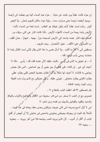 ‫إ‬‫أرضنا‬ ‫الى‬ ‫هبطت‬ ‫يوم‬ ‫الينا‬ ‫السماء‬ ‫هبه‬ ‫اء‬‫و‬‫ح‬ , ‫دنيانا‬ ‫عن‬ ‫غابت‬ ‫يوم‬ ‫عقابآ‬ ‫كانت‬ ‫اء‬‫و‬‫ح‬ ‫ن‬
‫ي‬ ,‫ل‬ ‫ماكان‬ ‫اء‬‫و‬‫ح‬ ‫ال‬‫و‬‫ول‬ , ‫سماء‬ ‫صارت‬ ‫حتى‬ ‫ارضنا‬ ‫تفعت‬‫ر‬‫أ‬ ‫ومها‬‫هور‬‫الز‬ ‫ال‬‫و‬ , ‫لمعان‬ ‫لنجوم‬
‫ان‬‫و‬‫أل‬‫هو‬ ‫غيابك‬ ‫ولكن‬ ‫ألحد‬ ‫عقابآ‬ ‫لست‬ ‫انت‬‫و‬ ,‫لع‬ ‫لست‬ , ‫العقاب‬‫ن‬‫ألبناء‬ ‫السماء‬ ‫من‬ ‫ة‬
‫رحم‬ ‫انما‬‫و‬ ‫األرض‬‫ة‬‫من‬ ‫قت‬‫ر‬‫س‬ ‫التى‬ ‫هى‬ ‫النار‬ ‫كانت‬ ‫فأذا‬ , ‫األرض‬ ‫ألشقياء‬ ‫السماء‬ ‫من‬
‫القلب‬ ‫حنان‬ , ‫آ‬‫ر‬‫انبها‬ , ‫بهجه‬ , ‫آ‬‫ر‬‫نو‬ ‫أصبحت‬ ‫االرض‬ ‫الى‬ ‫جاءت‬ ‫عندما‬ ‫النار‬ ‫فهذه‬ ‫السماء‬,
. ‫الوجود‬ ‫وحده‬ , ‫األحضان‬ ‫عمق‬ , ‫األكف‬ ‫دفئ‬ , ‫األصابع‬ ‫دم‬
‫انا‬ ‫انما‬‫و‬ ‫القائل‬ ‫لست‬ ‫كأنى‬ ‫يقال‬ ‫الذى‬ ‫هذا‬ ‫ما‬ ‫نفسى‬ ‫أسأل‬ ‫ال‬‫و‬ , ‫أكتب‬ ‫ما‬ ‫أ‬‫ر‬‫أق‬ ‫ال‬ ‫أنى‬ ‫صدقينى‬
‫رسمى‬ ‫متحدث‬. ‫كله‬ ‫الوجود‬ ‫بأسم‬
‫ال‬ ‫فأنا‬ , ‫أسى‬‫ر‬ : ‫لك‬ ‫قلت‬ ‫عندما‬ ‫األن‬ ‫عليك‬ ‫كذبت‬ . ‫أسى‬‫ر‬ ‫فى‬ ‫الذى‬ ‫ما‬ ‫تعرفى‬ ‫لو‬ .. ‫أه‬
. ‫هى‬ ‫أين‬ ‫أعرف‬‫إ‬‫حوض‬ ‫مثل‬ ‫اننى‬ , ‫اصابعى‬ ‫بين‬ ‫أو‬ ‫جنبى‬ ‫بين‬ ‫أو‬ ‫كتفى‬ ‫على‬ ‫كانت‬ ‫ن‬
‫و‬ ‫شكآل‬ ‫لها‬ ‫أعرف‬ ‫ال‬ ‫كائنات‬ ‫به‬ ‫زجاجى‬‫قلبى‬ ‫البعض‬ ‫بعضها‬ ‫تطارد‬ ‫لونآ‬ ‫ال‬‫عقلى‬ ‫يطارد‬
‫مخاوفى‬ ‫يطارد‬ ‫تى‬‫ر‬‫ذاك‬ ‫يطارد‬‫م‬ ‫األن‬‫و‬ , ‫عليك‬ ‫تى‬‫ر‬‫غي‬ ,‫ف‬‫ر‬‫الغ‬ ‫باب‬ ‫اء‬‫ر‬‫و‬ ‫الذى‬ ‫مع‬ ‫عركتى‬‫ة‬
. ‫النافذة‬ ‫وتحت‬ ‫البيت‬ ‫وباب‬
. !! ‫بالمفتاح‬ ‫الباب‬ ‫اغلقت‬ ‫لقد‬ ‫؟؟‬ ‫تضحكين‬ ‫هل‬
‫الح‬ ‫ان‬ ‫مع‬ ‫ى‬‫تصور‬‫افذ‬‫و‬‫الن‬‫و‬ ‫اب‬‫و‬‫األب‬‫و‬ ‫المفاتيح‬‫و‬ ‫األقفال‬ ‫من‬ ‫يته‬‫ر‬‫سخ‬ ‫قدر‬ ‫شئ‬ ‫من‬ ‫يسخر‬ ‫ال‬ ‫ب‬
!! ‫ذهب‬ ‫ومن‬ ‫فضه‬ ‫من‬ ‫السهام‬‫و‬ ‫انين‬‫و‬‫الق‬‫و‬ ‫القيود‬‫و‬ ‫السدود‬‫و‬
, ‫البيت‬ ‫هذا‬ ‫فى‬ ‫وحدك‬ ‫معك‬ ‫وحدى‬ ‫وتركتنى‬ ‫خرجت‬ ‫التى‬ ‫أمى‬ ‫صرخه‬ ‫أسمع‬ ‫ال‬‫ز‬‫أ‬ ‫ال‬ ‫انى‬
‫حاجتى‬ ‫فى‬ ‫يذاحمنى‬ ‫يحتوينى‬ ‫يحوطنى‬ ‫وجودك‬ ‫إن‬ ‫البيت‬ ‫بك‬ ‫فأمتأل‬‫إ‬‫ال‬‫أ‬‫ن‬‫أ‬‫أو‬ ‫نهض‬‫أ‬‫فتح‬
‫أو‬ ‫أأكل‬ ‫أو‬ ‫الباب‬‫أ‬‫الحب‬ ‫يرويه‬ ‫الذى‬ ‫ألن‬ . ‫شرب‬‫يحتويه‬ ... ‫يرويه‬ ‫أخر‬ ‫شئ‬ ‫فال‬ ‫ويشبعه‬
!!‫؟‬ ‫يحييه‬ ...
 