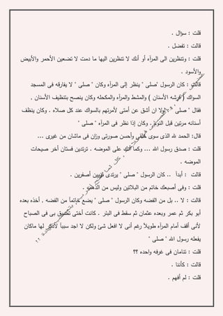 . ‫ال‬‫ؤ‬‫س‬ : ‫قلت‬
. ‫تفضل‬ : ‫قالت‬
‫آه‬‫ر‬‫الم‬ ‫الى‬ ‫ين‬‫ر‬‫وتنظ‬ : ‫قلت‬‫أو‬‫دمت‬ ‫ما‬ ‫اليها‬ ‫ين‬‫ر‬‫تنظ‬ ‫ال‬ ‫أنك‬‫األبيض‬‫و‬ ‫األحمر‬ ‫تضعين‬ ‫ال‬
. ‫األسود‬‫و‬
‫المسجد‬ ‫فى‬ ‫قه‬‫ر‬‫يفا‬ ‫ال‬ " ‫صلى‬ " ‫وكان‬ ‫آه‬‫ر‬‫الم‬ ‫إلى‬ ‫ينظر‬ " ‫"صلى‬ ‫الرسول‬ ‫كان‬ : ‫قالت‬
( ‫اك‬‫و‬‫الس‬‫األسنان‬ ‫بتنظيف‬ ‫ينصح‬ ‫وكان‬ ‫المكحله‬‫و‬ ‫آه‬‫ر‬‫الم‬‫و‬ ‫المشط‬‫و‬ ) ‫األسنان‬ ‫فرشه‬,
‫عن‬ ‫أشق‬ ‫ان‬ ‫ال‬‫و‬‫ل‬ : " ‫صلى‬ " ‫فقال‬‫أ‬‫ينظف‬ ‫وكان‬ . ‫صاله‬ ‫كل‬ ‫عند‬ ‫اك‬‫و‬‫بالس‬ ‫تهم‬‫ر‬‫ألم‬ ‫متى‬
‫آه‬‫ر‬‫الم‬ ‫فى‬ ‫نظر‬ ‫إذا‬ ‫وكان‬ . ‫النوم‬ ‫قبل‬ ‫تين‬‫ر‬‫م‬ ‫أسنانه‬" ‫صلى‬ "
... ‫ى‬‫غير‬ ‫من‬ ‫ماشان‬ ‫فى‬ ‫ان‬‫ز‬‫و‬ ‫تى‬‫ر‬‫صو‬ ‫أحسن‬‫و‬ ‫خلقى‬ ‫سوى‬ ‫الذى‬ ‫هلل‬ ‫الحمد‬ :‫قال‬
‫على‬ ‫أنك‬ ‫وكما‬ ... ‫اهلل‬ ‫رسول‬ ‫صدق‬ : ‫قلت‬‫صيحات‬ ‫أخر‬ ‫فستان‬ ‫تدين‬‫ر‬‫ت‬ . ‫الموضه‬
. ‫الموضه‬
. ‫ين‬‫ر‬‫أصف‬ ‫ثوبين‬ ‫تدى‬‫ر‬‫ي‬ " ‫صلى‬ " ‫الرسول‬ ‫كان‬ .. ‫أبدآ‬ : ‫قالت‬
‫قل‬. ‫الذهب‬ ‫من‬ ‫وليس‬ ‫البالتين‬ ‫من‬ ‫خاتم‬ ‫أصبعك‬ ‫وفى‬ : ‫ت‬
‫بعده‬ ‫أخذه‬ , ‫الفضه‬ ‫من‬ ‫خاتمآ‬ ‫يضع‬ " ‫صلى‬ " ‫الرسول‬ ‫وكان‬ ‫الفضه‬ ‫من‬ ‫بل‬ .. ‫ال‬ : ‫قالت‬
‫الصباح‬ ‫فى‬ ‫بى‬ ‫تضيق‬ ‫أختى‬ ‫كانت‬ . ‫البئر‬ ‫فى‬ ‫سقط‬ ‫ثم‬ ‫عثمان‬ ‫وبعده‬ ‫عمر‬ ‫ثم‬ ‫بكر‬ ‫أبو‬
‫سب‬ ‫اجد‬ ‫ال‬ ‫ولكن‬ ‫شئ‬ ‫افعل‬ ‫ال‬ ‫أنى‬ ‫غم‬‫ر‬ ‫طويآل‬ ‫آه‬‫ر‬‫الم‬ ‫أمام‬ ‫أقف‬ ‫ألنى‬‫ماكان‬ ‫لها‬ ‫ألذكر‬ ‫بآ‬
" ‫صلى‬ " ‫اهلل‬ ‫رسول‬ ‫يفعله‬
‫؟؟‬ ‫احده‬‫و‬ ‫فه‬‫ر‬‫غ‬ ‫فى‬ ‫تنامان‬ : ‫قلت‬
. ‫كأننا‬ : ‫قالت‬
. ‫أفهم‬ ‫لم‬ : ‫قلت‬
 