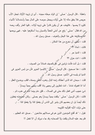 ‫قال‬ . ‫باهظة‬‫الرسول‬‫صلى‬ "‫مجبنه‬ ‫مبخله‬ ‫الولد‬ ‫إن‬ "‫األب‬ ‫تجعل‬ ‫الد‬‫و‬‫األ‬ ‫بيه‬‫ر‬‫ت‬ ‫ان‬ ‫أى‬ .
‫ألشياء‬ ‫أستسالمآ‬‫و‬ ‫جبنآ‬ ‫المال‬ ‫على‬ ‫حرصه‬ ‫ويجعل‬ ‫الده‬‫و‬‫أ‬ ‫على‬ ‫إال‬ ‫ماله‬ ‫ينفق‬ ‫فال‬ ‫يص‬‫ر‬‫ح‬
‫أو‬ ‫بيه‬‫ر‬‫ت‬ ‫على‬ ‫آ‬‫ر‬‫قاد‬ ‫يكون‬ ‫أن‬ ‫هو‬ ‫فالهدف‬ . ‫يحسها‬ ‫ال‬ ‫ه‬‫ر‬‫كثي‬‫رحمه‬ ‫ألف‬‫و‬ ‫العذر‬ ‫فلها‬ , ‫الده‬
‫يرحمها‬ ‫فهى‬ . ‫عليه‬ ‫ا‬‫و‬‫ه‬‫أستكر‬ ‫وما‬ ‫النسيان‬‫و‬ ‫الخطأ‬ ‫أمتى‬ ‫عن‬ ‫رفع‬ " ‫صلى‬ " ‫فقال‬ ‫اهلل‬ ‫من‬
. ‫اهلل‬ ‫رسول‬ ‫صدق‬ . ‫الخوف‬‫و‬ ‫البخل‬ ‫هذا‬ ‫على‬ ‫هه‬‫مستكر‬ ‫اهلل‬
. ‫المكان‬ ‫هذا‬ ‫من‬ ‫ج‬‫نخر‬ ‫أن‬ ‫تحبين‬ : ‫قلت‬
‫؟؟‬ ‫لماذا‬ : ‫قالت‬
. ‫حر‬ ‫الدنيا‬ : ‫قلت‬
‫؟؟‬ ‫ان‬‫ر‬‫ح‬ ‫انت‬ : ‫قالت‬
‫ب‬ : ‫قلت‬. ‫الصوف‬ ‫من‬ ‫فستانآ‬ ‫الصيف‬ ‫عز‬ ‫فى‬ ‫تدين‬‫ر‬‫ت‬ ‫فأنت‬ ‫أنت‬ ‫ل‬
‫ال‬ ‫قال‬ . ‫صحيح‬ ‫هذا‬ : ‫قالت‬‫ر‬‫الحر‬ ‫لبس‬ ‫من‬ ‫فأن‬ ‫ير‬‫ر‬‫الح‬ ‫ا‬‫و‬‫التلبس‬ " ‫صلى‬ " ‫سول‬‫فى‬ ‫ير‬
. ‫اهلل‬ ‫رسول‬ ‫صدق‬ ‫ه‬‫ر‬‫األخ‬ ‫فى‬ ‫يلبسه‬ ‫لم‬ ‫الدنيا‬
‫وه‬ ‫البال‬ ‫احه‬‫ر‬ ‫أعطاك‬ ‫الذى‬ ‫اهلل‬ ‫سبحان‬ : ‫قلت‬‫د‬‫ووض‬ ‫القلب‬ ‫وصفاء‬ ‫النفس‬ ‫وء‬. ‫العقل‬ ‫ح‬‫و‬
‫فغير‬ ‫انا‬ ‫أما‬‫ك‬‫أقل‬ ‫انا‬‫و‬ ‫وجهى‬ ‫إلى‬ ‫ين‬‫ر‬‫تنظ‬ ‫انت‬ . ‫تمامآ‬‫ب‬. ‫آ‬‫ر‬‫ويسا‬ ‫يمينآ‬ ‫وجهى‬
‫أن‬ ‫عجيب‬ ‫شئ‬. ‫تام‬ ‫هدوء‬ ‫فى‬ ‫انت‬ ‫بينما‬ ‫عام‬ ‫قلق‬ .. ‫الصاله‬ ‫فى‬ ‫حتى‬ ‫ذلك‬ ‫افعل‬ ‫نى‬
‫يتلفت‬ " ‫صلى‬ " ‫الرسول‬ ‫كان‬ : ‫قالت‬‫و‬ ‫يمينآ‬, ‫يصلى‬ ‫وهو‬ ‫آ‬‫ر‬‫يسا‬‫يفعلون‬ ‫الصحابه‬ ‫وكان‬
. ‫كذا‬ ‫ا‬‫و‬‫يفعل‬ ‫ال‬‫و‬ ‫كذا‬ ‫ا‬‫و‬‫يفعل‬ ‫أن‬ ‫الناس‬ ‫إلى‬ ‫يشير‬ ‫كان‬ ‫بعضهم‬ ‫ان‬ ‫بل‬ ‫أيضآ‬ ‫ذلك‬
‫ا‬ ‫أنيه‬‫ر‬‫الق‬ ‫األيه‬ ‫لت‬‫ز‬‫ن‬ ‫حتى‬‫يمه‬‫ر‬‫لك‬
. ‫العظيم‬ ‫اهلل‬ ‫صدق‬ . " ‫خاشعون‬ ‫صالتهم‬ ‫فى‬ ‫هم‬ ‫الذين‬ ‫المؤمنون‬ ‫أفلح‬ ‫قد‬ " : ‫تقول‬
!! ‫تفعل‬ ‫اال‬ ‫أن‬ ‫دورك‬ ‫جاء‬ ‫وقد‬ ‫الصحابه‬ ‫ال‬‫و‬ ‫يتلفت‬ ‫السالم‬ ‫عليه‬ ‫يعد‬ ‫فلم‬
 