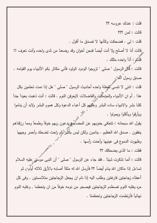 ‫؟؟‬ ‫عروسه‬ ‫عندك‬ : ‫قلت‬
‫؟؟؟‬ ‫لمن‬ : ‫قالت‬
. ‫أقول‬ ‫ما‬ ‫تصدق‬ ‫ال‬ ‫وكأنها‬ ‫فضحكت‬ . ‫لى‬ : ‫قلت‬
‫أن‬ ‫قالت‬!! ‫تعرف‬ ‫أنت‬‫و‬ ‫احده‬‫و‬ ‫ثدى‬ ‫من‬ ‫رضعنا‬ ‫وقد‬ ‫ان‬‫و‬‫أخ‬ ‫فنحن‬ ‫أيضآ‬ ‫أنت‬ ‫ال‬‫و‬ ‫أصلح‬ ‫ال‬ ‫ا‬
. ‫مثلك‬ ‫احده‬‫و‬ ‫أذآ‬ : ‫قلت‬
. ‫القيامه‬ ‫يوم‬ ‫األنبياء‬ ‫بكم‬ ‫مكاثر‬ ‫فأنى‬ ‫الولود‬ ‫الودود‬ ‫ا‬‫و‬‫تزوج‬ " ‫صلى‬ " ‫الرسول‬ ‫قال‬ : ‫قالت‬
. ‫اهلل‬ ‫رسول‬ ‫صدق‬
‫نم‬ ‫إذا‬ ‫هل‬ " ‫صلى‬ " ‫الرسول‬ ‫أحاديث‬ ‫احده‬‫و‬ ‫لحظة‬ ‫تنسى‬ ‫ال‬ ‫انتى‬ : ‫قلت‬‫بكل‬ ‫تحلمين‬ ‫ت‬
‫ال‬‫و‬ ‫األنبياء‬ ‫ان‬ ‫أم‬ , ‫هذا‬‫النوم‬ ‫اليعرفن‬ ‫الفاضالت‬‫و‬ ‫مؤمنات‬.‫جدآ‬ ‫بعيدآ‬ ‫ذهبت‬ ‫أنت‬ : ‫قالت‬
‫أع‬ ‫كل‬ ‫وعليهم‬ ‫البشر‬ ‫ساده‬ ‫االنبياء‬‫و‬ ‫بشر‬ ‫كلنا‬‫ال‬‫و‬ ‫البشر‬ ‫هموم‬ ‫وكل‬ ‫الدعوة‬ ‫باء‬‫ا‬‫و‬‫ينام‬ ‫أن‬ ‫بد‬
‫وي‬‫أ‬‫ا‬‫و‬‫ويموت‬ ‫ا‬‫و‬‫ويأكل‬ ‫ا‬‫و‬‫رق‬.
‫ي‬ ‫المضاجع‬ ‫عن‬ ‫جنوبهم‬ ‫تتعافى‬ : ‫سبحانه‬ ‫اهلل‬ ‫يقول‬‫رزقناهم‬ ‫ومما‬ ‫وطمعآ‬ ‫خوفآ‬ ‫بهم‬‫ر‬ ‫دعون‬
‫ليس‬ ‫ولكن‬ ‫ينامون‬ . ‫العظيم‬ ‫اهلل‬ ‫صدق‬ . ‫ينفقون‬‫بكثير‬‫وجهها‬ ‫أحمر‬‫و‬ ‫تضحك‬ ‫احت‬‫ر‬ ‫ثم‬
‫ال‬ ‫وظهرت‬. ‫أسها‬‫ر‬ ‫أحنت‬‫و‬ ‫عينيها‬ ‫فى‬ ‫ع‬‫دمو‬
‫؟؟‬ ‫يضحكك‬ ‫الذى‬ ‫ما‬ : ‫فقلت‬
‫السالم‬ ‫عليه‬ ‫موسى‬ ‫النبى‬ ‫أن‬ " ‫صلى‬ " ‫الرسول‬ ‫عن‬ ‫جاء‬ ‫فقد‬ . ‫شيئآ‬ ‫تذكرت‬ ‫أنما‬ : ‫قالت‬
‫ثم‬ . ‫أيام‬ ‫ثالثه‬ ‫باألرق‬ ‫أصابه‬ ‫ملكآ‬ ‫له‬ ‫اهلل‬ ‫فأرسل‬ ‫؟؟‬ ‫أيضآ‬ ‫ينام‬ ‫اهلل‬ ‫ماكان‬ ‫إذا‬ ‫تساءل‬
‫ي‬ ‫ان‬ ‫نام‬ ‫إذا‬ ‫اليه‬ ‫وطلب‬ ‫غتين‬‫فار‬ ‫زجاجتين‬ ‫أعطاه‬‫وفى‬ . ‫متالمستين‬ ‫الزجاجتين‬ ‫جعل‬‫ك‬‫ل‬
‫النوم‬ ‫وغلبه‬ , ‫يتحطما‬ ‫ان‬ ‫من‬ ‫خوفآ‬ ‫نومه‬ ‫من‬ ‫فيصحو‬ ‫الزجاجتين‬ ‫تصطدم‬ ‫النوم‬ ‫يغلبه‬ ‫ه‬‫ر‬‫م‬
‫نهائي‬‫وتحطمتا‬ ‫الزجاجتين‬ ‫تطمت‬‫ر‬‫فأ‬ ‫آ‬.
 