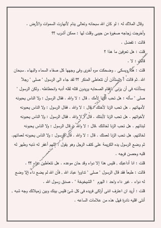‫له‬ ‫المالك‬ ‫وقال‬. ‫األرض‬‫و‬ ‫ات‬‫و‬‫السم‬ ‫ألنهارت‬ ‫ينام‬ ‫وتعالى‬ ‫سبحانه‬ ‫اهلل‬ ‫كان‬ ‫لو‬ :
‫؟؟‬ ‫أشرب‬ ‫ممكن‬ : ‫لها‬ ‫وقلت‬ ‫جيبى‬ ‫من‬ ‫ة‬‫ر‬‫صغي‬ ‫زجاجه‬ ‫أخرجت‬‫و‬
. ‫تفضل‬ : ‫قالت‬
‫؟‬ ‫هذا‬ ‫ما‬ ‫تعرفين‬ ‫هل‬ : ‫قلت‬
. ‫ال‬ : ‫قالت‬
‫سبحان‬ ‫ـ‬ ‫البهاء‬‫و‬ ‫السماء‬ ‫صفاء‬ ‫كل‬ ‫وجهها‬ ‫وفى‬ ‫ى‬‫أخر‬ ‫ه‬‫ر‬‫م‬ ‫وضحكت‬ . ‫ويسكى‬ ‫هذا‬ : ‫قلت‬
‫و‬ : ‫قالت‬ ‫ثم‬ ‫ـ‬ ‫اهلل‬‫أ‬ ‫تستأذن‬‫ن‬" ‫صلى‬ " ‫الرسول‬ ‫الى‬ ‫جاء‬ ‫لقد‬ ‫؟؟‬ ‫المنكر‬ ‫تتعاطى‬‫رجآل‬
‫يس‬" ‫الرسول‬ ‫ولكن‬ ‫ـ‬ ‫انحطاطه‬‫و‬ ‫أدبه‬ ‫لقله‬ ‫قتله‬ ‫يدون‬‫ر‬‫ي‬ ‫الصحابه‬ ‫فقام‬ . ‫نى‬‫ز‬‫ي‬ ‫أن‬ ‫فى‬ ‫تأذنه‬
‫ال‬ ‫تحب‬ ‫هل‬ : ‫سأله‬ " ‫صلى‬‫يحبونه‬ ‫الناس‬ ‫ال‬‫و‬ : ‫الرسول‬ ‫فقال‬ . ‫اهلل‬‫و‬ ‫ال‬ : ‫قال‬ . ‫ألمك‬ ‫نا‬‫ز‬
‫يحبونه‬ ‫الناس‬ ‫ال‬‫و‬ : ‫الرسول‬ ‫فقال‬ . ‫اهلل‬‫و‬ ‫ال‬ : ‫قال‬ . ‫ألختك‬ ‫نا‬‫ز‬‫ال‬ ‫تحب‬ ‫هل‬ . ‫ألمهاتهم‬
‫يحبونه‬ ‫الناس‬ ‫ال‬‫و‬ : ‫الرسول‬ ‫فقال‬ . ‫اهلل‬‫و‬ ‫ال‬ : ‫قال‬ . ‫ألبنتك‬ ‫نا‬‫ز‬‫ال‬ ‫تحب‬ ‫هل‬ . ‫اتهم‬‫و‬‫ألخ‬
‫لخالتك‬ ‫نا‬‫ز‬‫ال‬ ‫تحب‬ ‫هل‬ . ‫لبناتهم‬.‫الناس‬ ‫ال‬‫و‬ : ‫الرسول‬ ‫قال‬ .. ‫اهلل‬‫و‬ ‫ال‬ : ‫قال‬‫يحبو‬‫نه‬
‫لخالتهم‬.‫ال‬ ‫قال‬ . ‫اهلل‬‫و‬ ‫ال‬ : ‫قال‬ . ‫لعمتك‬ ‫نا‬‫ز‬‫ال‬ ‫تحب‬ ‫هل‬‫لعماتهم‬ ‫يحبونه‬ ‫الناس‬ ‫ال‬‫و‬ : ‫رسول‬.
‫يم‬‫ر‬‫الك‬ ‫يده‬ ‫الرسول‬ ‫وضع‬ ‫ثم‬‫ة‬‫له‬ ‫أغفر‬ ‫اللهم‬ : ‫يقول‬ ‫وهو‬ ‫الرجل‬ ‫كتف‬ ‫على‬‫له‬ ‫وطهر‬ ‫ذنبه‬
. ‫فرجه‬ ‫وحصن‬ ‫قلبه‬
‫هذا‬ ‫فليس‬ , ‫أداعبك‬ ‫انا‬ : ‫قلت‬‫إ‬‫اء‬‫و‬‫د‬ ‫تتعاطين‬ ‫هل‬ . ‫موعده‬ ‫حان‬ ‫وقد‬ ‫اء‬‫و‬‫د‬ ‫ال‬‫؟؟‬.
: ‫قالت‬‫فأن‬ , ‫اهلل‬ ‫عباد‬ ‫ا‬‫و‬‫تداو‬ " ‫صلى‬ " ‫الرسول‬ ‫قال‬ ‫فقد‬ ‫طبعآ‬‫داء‬ ‫يضع‬ ‫لم‬ ‫اهلل‬‫إ‬‫وضع‬ ‫ال‬
‫الهرم‬ : ‫احد‬‫و‬ ‫داء‬ ‫غير‬ . ‫اء‬‫و‬‫د‬ ‫له‬"‫الشيخوخة‬". ‫اهلل‬ ‫رسول‬ ‫صدق‬ .
: ‫قلت‬, ‫شبه‬ ‫وجه‬ ‫زميالتك‬ ‫وبين‬ ‫بينك‬ ‫فليس‬ ‫شئ‬ ‫كل‬ ‫فى‬ ‫يده‬‫ر‬‫ف‬ ‫اكى‬‫ر‬‫أ‬ ‫اننى‬ ‫اعترف‬ ‫ان‬ ‫يد‬‫ر‬‫أ‬
. ‫الساعه‬ ‫عالمات‬ ‫من‬ ‫هذه‬ ‫فهل‬ ‫ة‬‫ر‬‫ناد‬ ‫اقليه‬ ‫أنتى‬
 