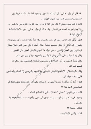 . ‫بدأ‬ ‫كما‬ ‫وسيعود‬ ‫يبآ‬‫ر‬‫غ‬ ‫بدأ‬ ‫األسالم‬ ‫أن‬ " ‫صلى‬ " ‫الرسول‬ ‫قال‬ ‫فقد‬‫يب‬‫ر‬‫غ‬ ‫فأنت‬‫ة‬‫بين‬
. ‫األرض‬ ‫شعوب‬ ‫بين‬ ‫باء‬‫ر‬‫غ‬ ‫المسلمين‬‫و‬ ‫المسلمين‬
‫به‬ ‫نشعر‬ ‫ما‬ ‫هى‬ ‫به‬‫ر‬‫الغ‬‫و‬ ‫ابه‬‫ر‬‫الغ‬ ‫ولكن‬ , ‫باء‬‫ر‬‫غ‬ ‫اننا‬ ‫على‬ ‫تدل‬ ‫ال‬ ‫مسلم‬ ‫مليون‬ ‫ألف‬ : ‫قالت‬
‫مع‬ ‫المسلم‬ ‫به‬ ‫ومايشعر‬ ‫بيننا‬‫الساع‬ ‫عالمات‬ ‫عن‬ " ‫صلى‬ " ‫الرسول‬ ‫حدثنا‬ ‫وقد‬ . ‫المسلم‬‫ة‬
‫القيام‬ ‫قيام‬ ‫أو‬‫ة‬.
, ‫ذئاب‬ ‫هم‬ ‫زمان‬ ‫الناس‬ ‫على‬ ‫يأتى‬ : ‫فقال‬. ‫الذئاب‬ ‫أكلته‬ ‫ذئبآ‬ ‫يكن‬ ‫لم‬ ‫فمن‬‫زمان‬ ‫يجئ‬ ‫أى‬
‫يحتار‬ ‫زمان‬ ‫الناس‬ ‫على‬ ‫يأتى‬ : ‫أيضآ‬ ‫وقال‬ . ‫بعضآ‬ ‫بعضهم‬ ‫ا‬‫و‬‫يأكل‬ ‫أن‬ ‫الناس‬ ‫فيه‬ ‫ا‬‫و‬‫يتصور‬
‫الفجور‬‫و‬ ‫العجز‬ ‫بين‬ ‫الرجل‬ ‫فيه‬. ‫الفجور‬ ‫على‬ ‫العجز‬ ‫فليختر‬ ‫الزمان‬ ‫هذا‬ ‫أدرك‬ ‫فمن‬ .
‫وقال‬. ‫منكر‬ ‫عن‬ ‫ينهون‬ ‫ال‬‫و‬ ‫بالمعروف‬ ‫يأمرون‬ ‫ال‬ ‫زمان‬ ‫الناس‬ ‫على‬ ‫يأتى‬ : ‫أيضآ‬
‫ف‬ ‫السلطان‬ ‫يحضرون‬ ‫قوم‬ ‫الزمان‬ ‫أخر‬ ‫فى‬ ‫يكون‬ : ‫أيضآ‬ ‫وقال‬‫اهلل‬ ‫حكم‬ ‫بغير‬ ‫يحكمون‬
. ‫اهلل‬ ‫لعنه‬ ‫فعليهم‬
‫هم‬‫بالدر‬ ‫هم‬‫الدر‬ ‫ال‬‫و‬ ‫ين‬‫ر‬‫بالدينا‬ ‫الدينار‬ ‫ا‬‫و‬‫تأخذ‬ ‫ال‬ : ‫السالم‬ ‫عليه‬ ‫وقال‬‫ين‬‫بالصاعين‬ ‫الصاع‬ ‫ال‬‫و‬
. ‫با‬‫ر‬‫ال‬ ‫عليكم‬ ‫أخاف‬ ‫فأنى‬
‫أ‬ ‫يد‬‫ر‬‫أ‬ : ‫قلت‬‫ن‬‫أ‬ ‫يا‬ ‫أمال‬ ‫يا‬ ‫اسألك‬‫خ‬‫الرضاع‬ ‫فى‬ ‫تى‬‫ة‬‫لم‬ ‫ولكنك‬ ‫يدى‬ ‫مددت‬ ‫لقد‬ . ‫اهلل‬ ‫وفى‬
‫؟؟‬ ‫هذا‬ ‫فما‬ ‫؟‬ ‫تصافحينى‬
‫قال‬ ‫أنه‬ " ‫صلى‬ " ‫الرسول‬ ‫عن‬ : ‫قالت‬:. ‫النساء‬ ‫أصافح‬ ‫ال‬ ‫أنى‬
‫سلس‬ ‫أخرجت‬‫و‬ ‫جيبى‬ ‫الى‬ ‫يدى‬ ‫ومددت‬ . ‫ونظرت‬ . ‫ساعتها‬ ‫فى‬ ‫ونظرت‬‫لة‬. ‫فضية‬ ‫مفاتيح‬
. ‫وقدمتها‬
‫؟؟‬ ‫ماهذا‬ : ‫فقالت‬
. ‫الهديه‬ ‫قبل‬ ‫النبى‬‫و‬ : ‫قلت‬
 