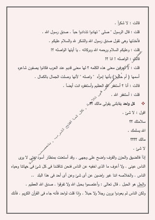. ‫آ‬‫ر‬‫شك‬ ‫ال‬ : ‫قالت‬
‫قال‬ : ‫قلت‬‫الرسول‬. ‫اهلل‬ ‫رسول‬ ‫صدق‬ . ‫حبآ‬ ‫ا‬‫و‬‫تذداد‬ ‫ا‬‫و‬‫تهاد‬ " ‫صلى‬ "
. ‫عليكم‬ ‫السالم‬‫و‬ ‫هلل‬ ‫الشكر‬‫و‬ ‫اهلل‬ ‫رسول‬ ‫صدق‬ ‫تقول‬ ‫وهى‬ ‫فأخذتها‬
‫وبركاته‬ ‫اهلل‬ ‫ورحمه‬ ‫السالم‬ ‫وعليكم‬ : ‫قلت‬.!‫؟‬ ‫اصله‬‫و‬‫ال‬ ‫أيتها‬ ‫يا‬
!‫؟‬ ‫انا‬ ! ‫اصله‬‫و‬‫ال‬ : ‫قالت‬
‫الكلمه‬ ‫هذه‬ ‫معنى‬ ‫تعرفين‬ ‫ال‬ : ‫قلت‬‫ه‬‫ر‬‫شاع‬ ‫يصفون‬ ‫ا‬‫و‬‫فكان‬ ‫العرب‬ ‫عند‬ ‫قديم‬ ‫معنى‬ ‫لها‬ ‫؟‬
‫بأنها‬ ) ‫حكيم‬ ‫أم‬ ( ‫أسمها‬‫إ‬. ‫بالكمال‬ ‫الجمال‬ ‫وصلت‬ ‫ألنها‬ " ‫اصله‬‫و‬ " ‫أه‬‫ر‬‫م‬
‫ق‬. ‫أيضآ‬ ‫انت‬ ‫ه‬‫ر‬‫أستغف‬‫و‬ ‫العظيم‬ ‫اهلل‬ ‫أستغفر‬ ‫؟‬ ‫أنا‬ : ‫الت‬
. ‫اهلل‬ ‫أستغفر‬ : ‫قلت‬
‫احد‬‫و‬ ‫كل‬‫؟؟‬ ‫مالك‬ ‫يقولى‬ ‫يقابلنى‬
. ‫شئ‬ ‫ال‬ : ‫اقول‬
‫؟؟‬ ‫سالمتك‬
. ‫يسلمك‬ ‫اهلل‬
‫؟؟؟؟‬ ‫مالك‬
. ‫شئ‬ ‫ال‬
‫إذ‬‫آ‬‫ف‬. ‫وجهى‬ ‫على‬ ‫اضح‬‫و‬ ‫القرف‬‫و‬ ‫الحزن‬‫و‬ ‫الضيق‬‫و‬‫قد‬‫أ‬‫ى‬‫ير‬ ‫ال‬ ‫حتى‬ ‫أسود‬ ‫بمنظار‬ ‫ستعنت‬
‫تناق‬ ‫فنحن‬ ‫الناس‬ ‫عن‬ ‫اخفيه‬ ‫الذى‬ ‫ما‬ ‫أعرف‬ ‫ال‬‫و‬ . ‫عينى‬ ‫الناس‬‫ش‬‫وحياه‬ ‫حياتنا‬ ‫فى‬ ‫شئ‬ ‫كل‬ ‫فى‬ ‫نا‬
‫اضي‬‫ر‬ ‫غير‬ ‫اننا‬ ‫الخالصه‬‫و‬ . ‫الناس‬‫ال‬ ‫هذا‬ ‫فى‬ ‫أحد‬ ‫أى‬ ‫وعن‬ ‫شئ‬ ‫أى‬ ‫عن‬ ‫ن‬.. ‫بلد‬
‫و‬‫الحل‬‫قال‬ . ‫الحبل‬ ‫هو‬. ‫العطيم‬ ‫اهلل‬ ‫صدق‬ . ‫ا‬‫و‬‫تفرق‬ ‫ال‬‫و‬ ‫اهلل‬ ‫بحبل‬ ‫ا‬‫و‬‫أعتصم‬‫و‬ : ‫تعالى‬
‫ا‬‫و‬‫يعود‬ ‫لم‬ ‫الناس‬ ‫ولكن‬‫رجآل‬ ‫يرون‬‫حبآل‬ ‫ال‬‫و‬‫فأنك‬ . ‫يم‬‫ر‬‫الك‬ ‫أن‬‫ر‬‫الق‬ ‫فى‬ ‫جاء‬ ‫فأنه‬ ‫احد‬‫و‬‫ل‬ ‫قلت‬ ‫ذا‬‫ا‬‫و‬ .
 