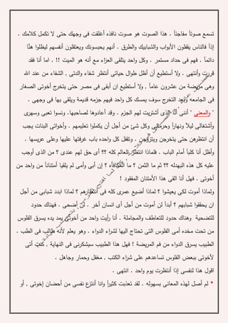 ‫صو‬ ‫هو‬ ‫الصوت‬ ‫هذا‬ . ‫مفاجئآ‬ ‫صوتآ‬ ‫تسمع‬‫ن‬ ‫ت‬‫وجهك‬ ‫فى‬ ‫أغلقت‬ ‫افذه‬. ‫كالمك‬ ‫تكمل‬ ‫ال‬ ‫حتى‬
. ‫الطرق‬‫و‬ ‫الشبابيك‬‫و‬ ‫اب‬‫و‬‫األب‬ ‫يقفلون‬ ‫فالناس‬ ‫إذآ‬‫أنهم‬‫ا‬‫و‬‫ليظل‬ ‫أنفسهم‬ ‫ويعتقلون‬ ‫يحبسونك‬‫هن‬‫ا‬
. !! ‫الميت‬ ‫هو‬ ‫أنه‬ ‫مع‬ ‫اء‬‫ز‬‫الع‬ ‫يتلقى‬ ‫احد‬‫و‬ ‫وكل‬ . ‫مستمر‬ ‫حداد‬ ‫فى‬ ‫فهم‬ . ‫دائمآ‬‫فقد‬ ‫أنا‬ ‫اما‬
‫قر‬‫ر‬‫حياتى‬ ‫ال‬‫و‬‫ط‬ ‫أظل‬ ‫أن‬ ‫أستطيع‬ ‫ال‬‫و‬ . ‫أنتهى‬‫و‬ ‫ت‬‫اهلل‬ ‫عند‬ ‫من‬ ‫الشفاء‬ , ‫الدتى‬‫و‬ ‫شفاء‬ ‫أنتظر‬
‫ان‬ ‫أستطيع‬ ‫ال‬‫و‬ , ‫عامآ‬ ‫عشرون‬ ‫من‬ ‫يضة‬‫ر‬‫م‬ ‫وهى‬‫أ‬‫الصغار‬ ‫أخوتى‬ ‫ج‬‫يتخر‬ ‫حتى‬ ‫مصر‬ ‫فى‬ ‫بقى‬
‫فى‬. ‫وجهى‬ ‫فى‬ ‫بها‬ ‫ويلقى‬ ‫قديمة‬ ‫جزمه‬ ‫فيهم‬ ‫احد‬‫و‬ ‫كل‬ ‫يمسك‬ ‫سوف‬ ‫ج‬‫التخر‬ ‫وبعد‬ ‫الجامعه‬
"‫و‬‫المعنى‬"‫أعاد‬ ‫وقد‬ . ‫الجزم‬ ‫لهم‬ ‫يت‬‫ر‬‫أشت‬ ‫الذى‬ ‫أنا‬ ‫أننى‬‫لصاحبها‬ ‫وها‬.‫ى‬‫وسهر‬ ‫تعبى‬ ‫ا‬‫و‬‫ونس‬
‫يجب‬ ‫البنات‬ ‫اتى‬‫و‬‫أخ‬‫و‬ . ‫تعليمهم‬ ‫ا‬‫و‬‫يكمل‬ ‫أن‬ ‫أجل‬ ‫من‬ ‫شئ‬ ‫وكل‬ ‫وحرمانى‬ ‫آ‬‫ر‬‫ونها‬ ‫ليآل‬ ‫أشتغالى‬‫و‬
‫يتخر‬ ‫حتى‬ ‫هن‬‫انتظر‬ ‫أن‬‫با‬ ‫احده‬‫و‬ ‫كل‬ ‫وتقفل‬ . ‫ويتزوجن‬ ‫جن‬‫ب‬. ‫يسها‬‫ر‬‫ع‬ ‫وعلى‬ ‫عليها‬ ‫فتها‬‫ر‬‫غ‬
‫أى‬ ‫؟؟‬ ‫كله‬ ‫العالم‬ ‫انتظر‬ ‫فلماذا‬ . ‫الباب‬ ‫أمام‬ ‫كلبآ‬ ‫أنا‬ ‫أظل‬‫و‬‫لهم‬ ‫حق‬‫الذى‬ ‫من‬ ‫؟‬ ‫عندى‬‫أوجب‬
‫البهدله‬ ‫هذه‬ ‫كل‬ ‫عليه‬‫الثمن‬ ‫ما‬ ‫ثم‬ ‫؟؟‬‫من‬ ‫احد‬‫و‬ ‫من‬ ‫أمتنانآ‬ ‫يلقيا‬ ‫لم‬ ‫أمى‬‫و‬ ‫أبى‬ ‫إن‬ ‫؟‬ ‫المكافأه‬ ‫ما‬ ‫؟‬
! ‫المفقود‬ ‫األمتنان‬ ‫هذا‬ ‫القى‬ ‫أنا‬ ‫فهل‬ . ‫أخوتى‬
‫لكى‬ ‫أموت‬ ‫ولماذا‬‫ي‬‫أجل‬ ‫من‬ ‫شبابى‬ ‫ابدد‬ ‫لماذا‬ ‫؟‬ ‫هم‬‫أنتظار‬ ‫فى‬ ‫كله‬ ‫ى‬‫عمر‬ ‫أضيع‬ ‫لماذا‬ ‫؟‬ ‫ا‬‫و‬‫عيش‬
‫أموت‬ ‫لن‬ ‫أبدآ‬ ‫؟‬ ‫شبابهم‬ ‫ا‬‫و‬‫يحقق‬ ‫ان‬‫م‬‫انسا‬ ‫أى‬ ‫أجل‬ ‫ن‬‫أخر‬ ‫ن‬‫حدود‬ ‫فهناك‬ . ‫أضحى‬ ‫لن‬ .
‫المجامل‬‫و‬ ‫للتعاطف‬ ‫حدود‬ ‫وهناك‬ ‫للتضحية‬‫ة‬‫من‬ ‫احد‬‫و‬ ‫أيت‬‫ر‬ ‫أنا‬ .‫أخوتى‬‫الفلوس‬ ‫يسرق‬ ‫يده‬ ‫يمد‬
. ‫الطب‬ ‫فى‬ ‫طالب‬ ‫ألنه‬ ‫يعلم‬ ‫وهو‬ . ‫اء‬‫و‬‫الد‬ ‫اء‬‫ر‬‫لش‬ ‫اليها‬ ‫تحتاج‬ ‫التى‬ ‫الفلوس‬ ‫أمى‬ ‫مخده‬ ‫تحت‬ ‫من‬
‫يض‬‫ر‬‫الم‬ ‫فم‬ ‫من‬ ‫اء‬‫و‬‫الد‬ ‫يسرق‬ ‫الطبيب‬‫ة‬‫أتى‬ ‫كنت‬ , ‫النهاية‬ ‫فى‬ ‫نى‬‫ر‬‫سيشك‬ ‫الطبيب‬ ‫هذا‬ ‫فهل‬ !
‫وحمار‬ ‫مغفل‬ , ‫الكتب‬ ‫اء‬‫ر‬‫ش‬ ‫على‬ ‫تساعدهم‬ ‫الفلوس‬ ‫ببعض‬ ‫ألخوتى‬. ‫وجاهل‬
‫لنفسى‬ ‫هذا‬ ‫اقول‬‫إ‬. ‫انتهى‬ . ‫احد‬‫و‬ ‫يوم‬ ‫أنتظرت‬ ‫ذا‬
*‫أص‬ ‫لم‬‫ل‬‫انا‬‫و‬ ‫آ‬‫ر‬‫كثي‬ ‫تعذبت‬ ‫لقد‬ . ‫بسهوله‬ ‫المعانى‬ ‫لهذه‬‫أ‬‫ن‬‫أحضان‬ ‫من‬ ‫نفسى‬ ‫ع‬‫تز‬‫إ‬‫أو‬ , ‫خوتى‬
 