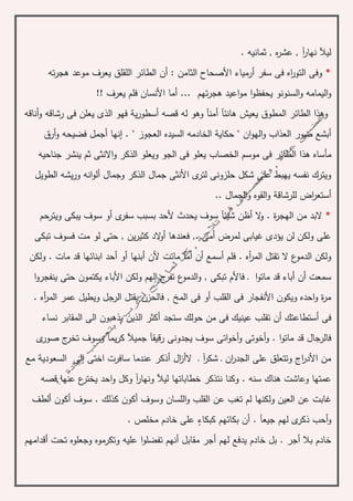 . ‫ثمانيه‬ , ‫ه‬‫ر‬‫عش‬ , ‫آ‬‫ر‬‫نها‬ ‫ليآل‬
*: ‫الثامن‬ ‫األصحاح‬ ‫أرمياء‬ ‫سفر‬ ‫فى‬ ‫اه‬‫ر‬‫التو‬ ‫وفى‬‫أ‬‫ته‬‫ر‬‫هج‬ ‫موعد‬ ‫يعرف‬ ‫اللقلق‬ ‫الطائر‬ ‫ن‬
‫مو‬ ‫ا‬‫و‬‫يحفظ‬ ‫السنونو‬‫و‬ ‫اليمامه‬‫و‬‫ا‬‫ع‬‫ي‬‫تهم‬‫ر‬‫هج‬ ‫د‬!! ‫يعرف‬ ‫فلم‬ ‫األنسان‬ ‫أما‬ ...
‫أناقه‬‫و‬ ‫رشاقه‬ ‫فى‬ ‫يعلن‬ ‫الذى‬ ‫فهو‬ ‫ية‬‫ر‬‫أسطو‬ ‫قصه‬ ‫له‬ ‫وهو‬ ‫أمنآ‬ ‫هانئآ‬ ‫يعيش‬ ‫المطوق‬ ‫الطائر‬ ‫وهذا‬
‫ان‬‫و‬‫اله‬‫و‬ ‫العذاب‬ ‫صور‬ ‫أبشع‬" ‫العجوز‬ ‫السيده‬ ‫الخادمه‬ ‫حكاية‬ "‫أرق‬‫و‬ ‫فضيحه‬ ‫أجمل‬ ‫إنها‬ .
‫جناحيه‬ ‫ينشر‬ ‫ثم‬ ‫االنثى‬‫و‬ ‫الذكر‬ ‫ويعلو‬ ‫الجو‬ ‫فى‬ ‫يعلو‬ ‫الخصاب‬ ‫موسم‬ ‫فى‬ ‫الطائر‬ ‫هذا‬ ‫مأساه‬
‫الطويل‬ ‫يشه‬‫ر‬‫و‬ ‫انه‬‫و‬‫أل‬ ‫وجمال‬ ‫الذكر‬ ‫جمال‬ ‫األنثى‬ ‫ى‬‫لتر‬ ‫حلزونى‬ ‫شكل‬ ‫على‬ ‫يهبط‬ ‫نفسه‬ ‫ويترك‬
‫للرشاق‬ ‫اض‬‫ر‬‫أستع‬‫ة‬.. ‫الجمال‬‫و‬ ‫القوه‬‫و‬
*‫ويترحم‬ ‫يبكى‬ ‫سوف‬ ‫أو‬ ‫ى‬‫سفر‬ ‫بسبب‬ ‫ألحد‬ ‫يحدث‬ ‫سوف‬ ‫شيئآ‬ ‫أظن‬ ‫ال‬‫و‬ . ‫ة‬‫ر‬‫الهج‬ ‫من‬ ‫البد‬
‫تبكى‬ ‫فسوف‬ ‫مت‬ ‫لو‬ ‫حتى‬ , ‫ين‬‫ر‬‫كثي‬ ‫الد‬‫و‬‫أ‬ ‫فعندها‬ ,. ‫أمى‬ ‫لمرض‬ ‫غيابى‬ ‫يؤدى‬ ‫لن‬ ‫ولكن‬ ‫على‬
‫أبنها‬ ‫ألن‬ ‫ماتت‬ ‫أمآ‬ ‫أن‬ ‫أسمع‬ ‫فلم‬ . ‫أه‬‫ر‬‫الم‬ ‫تقتل‬ ‫ال‬ ‫ع‬‫الدمو‬ ‫ولكن‬‫ولكن‬ . ‫مات‬ ‫قد‬ ‫ابنائها‬ ‫أحد‬ ‫أو‬
‫ا‬‫و‬‫ينفجر‬ ‫حتى‬ ‫يكتمون‬ ‫األباء‬ ‫ولكن‬ ‫الهم‬ ‫ج‬‫تفر‬ ‫ع‬‫الدمو‬‫و‬ , ‫تبكى‬ ‫فاألم‬ ‫ـ‬ ‫ا‬‫و‬‫مات‬ ‫قد‬ ‫أباء‬ ‫أن‬ ‫سمعت‬
. ‫أه‬‫ر‬‫الم‬ ‫عمر‬ ‫ويطيل‬ ‫الرجل‬ ‫يقتل‬ ‫فالحزن‬ , ‫المخ‬ ‫فى‬ ‫أو‬ ‫القلب‬ ‫فى‬ ‫األنفجار‬ ‫ويكون‬ ‫احده‬‫و‬ ‫ة‬‫ر‬‫م‬
‫أ‬ ‫أستطاعتك‬ ‫فى‬‫حولك‬ ‫من‬ ‫فى‬ ‫عينيك‬ ‫تقلب‬ ‫ن‬‫ستجد‬‫نساء‬ ‫المقابر‬ ‫الى‬ ‫يذهبون‬ ‫الذين‬ ‫أكثر‬
‫ج‬ ‫رقيقآ‬ ‫يجدونى‬ ‫سوف‬ ‫اتى‬‫و‬‫أخ‬‫و‬ ‫أخوتى‬‫و‬ . ‫ا‬‫و‬‫مات‬ ‫قد‬ ‫فالرجال‬‫ى‬‫صور‬ ‫ج‬‫تخر‬ ‫وسوف‬ ‫يمآ‬‫ر‬‫ك‬ ‫ميآل‬
‫مع‬ ‫السعودية‬ ‫إلى‬ ‫اختى‬ ‫سافرت‬ ‫عندما‬ ‫أذكر‬ ‫ال‬‫ز‬‫الأ‬ ‫ـ‬ ‫آ‬‫ر‬‫شك‬ ‫ـ‬ ‫ان‬‫ر‬‫الجد‬ ‫على‬ ‫وتتعلق‬ ‫اج‬‫ر‬‫األد‬ ‫من‬
‫خطا‬ ‫نتذكر‬ ‫وكنا‬ . ‫سنه‬ ‫هناك‬ ‫وعاشت‬ ‫عمتها‬‫عنها‬ ‫ع‬‫يختر‬ ‫احد‬‫و‬ ‫وكل‬ ‫آ‬‫ر‬‫ونها‬ ‫ليآل‬ ‫باتها‬‫قصه‬
‫غ‬‫ألطف‬ ‫أكون‬ ‫سوف‬ . ‫كذلك‬ ‫أكون‬ ‫وسوف‬ ‫اللسان‬‫و‬ ‫القلب‬ ‫عن‬ ‫تغب‬ ‫لم‬ ‫ولكنها‬ ‫العين‬ ‫عن‬ ‫ابت‬
‫أحب‬‫و‬‫ذ‬‫كبكا‬ ‫بكائهم‬ ‫أن‬ . ‫جيعآ‬ ‫لهم‬ ‫ى‬‫كر‬‫ء‬. ‫مخلص‬ ‫خادم‬ ‫على‬
‫يدفع‬ ‫خادم‬ ‫بل‬ . ‫أجر‬ ‫بال‬ ‫خادم‬‫أقدامهم‬ ‫تحت‬ ‫وجعلوه‬ ‫وتكرموه‬ ‫عليه‬ ‫ا‬‫و‬‫تفضل‬ ‫أنهم‬ ‫مقابل‬ ‫أجر‬ ‫لهم‬
 