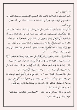 . ‫أمى‬ ‫يا‬ ‫ى‬‫ار‬‫ر‬‫ق‬ : ‫قلت‬
‫فى‬ ‫التفكير‬ ‫حقك‬ ‫ومن‬ ‫ضحيت‬ ‫أنك‬ ‫صحيح‬ ‫؟‬ ‫هكذا‬ ‫غاضب‬ ‫أنت‬ ‫ولماذا‬ : ‫منهم‬ ‫احده‬‫و‬ ‫قالت‬
‫علين‬ ‫اجب‬‫و‬‫ال‬ ‫ومن‬ ‫مستقبلك‬‫شخصيآ‬ ‫أنا‬ . ‫حق‬ ‫معك‬ . ‫أنت‬ ‫عملت‬ ‫كما‬ ‫نعمل‬ ‫أن‬ ‫جميعآ‬ ‫ا‬
. ‫أعمل‬ ‫سوف‬
‫فأنا‬ ‫أمامكم‬ ‫غاضبآ‬ ‫كنت‬ ‫إذا‬ ‫أنا‬‫و‬ . ‫أكثر‬ ‫نفسى‬ ‫على‬ ‫غاضب‬ ‫أنا‬ ‫عليك‬ ‫غاضبآ‬ ‫لست‬ : ‫قلت‬
‫أن‬ ‫فبعد‬ . ‫السالم‬ ‫عليه‬ ‫ح‬‫نو‬ ‫للنبى‬ ‫يبه‬‫ر‬‫غ‬ ‫قصه‬ ‫اه‬‫ر‬‫التو‬ ‫ففى‬ . ‫وحدى‬ ‫أكون‬ ‫حينما‬ ‫غضبآ‬ ‫أكثر‬
‫ال‬ ‫أقم‬‫س‬‫الماء‬ ‫عن‬ ‫جدآ‬ ‫بعيدآ‬ ‫سفينه‬ ‫يبنى‬ ‫أنه‬ ‫أجل‬ ‫من‬ ‫يسخرون‬ ‫الناس‬‫و‬ ‫الشاطئ‬ ‫على‬ ‫فينه‬
‫هو‬ ‫وينجو‬ ‫السفينه‬ ‫ويرفع‬ ‫يجئ‬ ‫سوف‬ ‫الطوفان‬ ‫بأن‬ ‫يعلم‬ ‫الذى‬ ‫الوحيد‬ ‫ولكنه‬‫و‬‫نجا‬ . ‫الده‬‫و‬‫أ‬
‫أرمينيا‬ ‫فى‬ ‫ات‬‫ر‬‫ا‬‫ر‬‫أ‬ ‫جبل‬ ‫على‬ ‫السفينه‬ ‫أستقرت‬ ‫وعندما‬ ‫انات‬‫و‬‫الحي‬‫و‬ ‫أيضآ‬ ‫وزوجاتهم‬ ‫الده‬‫و‬‫أ‬‫و‬ ‫ح‬‫نو‬
‫انات‬‫و‬‫وحي‬ ‫الده‬‫و‬‫أ‬‫و‬ ‫ح‬‫نو‬ ‫نزل‬. ‫ه‬
: ‫اه‬‫ر‬‫التو‬ ‫وتقول‬‫الد‬‫و‬‫األ‬ ‫بعض‬ ‫منه‬ ‫وضحك‬ ‫ى‬‫وتعر‬ ‫نومه‬ ‫فى‬ ‫وتقلب‬ ‫النوم‬ ‫فى‬ ‫أستغرق‬‫و‬ ‫نام‬ ‫إنه‬
‫يك‬‫ر‬‫يع‬ ‫اح‬‫ر‬‫و‬ ‫يآ‬‫ر‬‫عا‬ ‫آك‬‫ر‬ ‫عندما‬ ‫يضحك‬ ‫كان‬ ) ‫حام‬ ( ‫أبنه‬ ‫ان‬ ‫له‬ ‫قيل‬ ‫نومه‬ ‫من‬ ‫صحا‬ ‫فلما‬
‫هو‬ ) ‫سام‬ ( ‫أبنك‬‫و‬ , ‫أكثر‬‫على‬ ‫فدعا‬ ‫غطاك‬ ‫الذى‬ ‫هو‬ ) ‫يافث‬ ( ‫أبنك‬ ‫ولكن‬ . ‫ضحك‬ ‫األخر‬
. " ‫أ‬‫ر‬‫صف‬ " ‫ا‬‫و‬‫يكون‬ ‫أن‬ ‫الده‬‫و‬‫أ‬‫و‬ ‫سام‬ ‫وعلى‬ .. " ‫سودآ‬ " ‫ا‬‫و‬‫يكون‬ ‫أن‬ ‫الده‬‫و‬‫أ‬‫و‬ ‫حام‬ ‫أبنه‬.
. " ‫بيضآ‬ " ‫ا‬‫و‬‫يكون‬ ‫أن‬ ‫الده‬‫و‬‫أ‬‫و‬ ‫يافث‬ ‫وعلى‬.‫لما‬ ‫ا‬‫و‬‫يمتن‬ ‫ولم‬ ‫الدهم‬‫و‬ ‫عناء‬ ‫ا‬‫و‬‫يقدر‬ ‫لم‬ ‫ح‬‫نو‬ ‫الد‬‫و‬‫أ‬ ‫إن‬
‫شبابى‬ ‫أهدر‬ ‫ألن‬ ‫أستعداد‬ ‫عندى‬ ‫ليس‬ . ‫احه‬‫ر‬‫وبص‬ . ‫أحد‬ ‫ال‬ . ‫ألخيه‬ ‫أخ‬ ‫يمتن‬ ‫وكيف‬ ‫بذل‬
‫مستقب‬ ‫فى‬ ‫يفكر‬ ‫احد‬‫و‬ ‫فكل‬ . ‫بشبابكم‬ ‫ا‬‫و‬‫تحتفظ‬ ‫أن‬ ‫أجل‬ ‫من‬‫ـ‬‫ـ‬ ‫ا‬‫و‬‫فكر‬ ‫أنتم‬‫و‬ ‫فكرت‬ ‫وقد‬ ‫له‬
!! ‫أحدآ‬ ‫أنصح‬ ‫أن‬ ‫أقصد‬ ‫ال‬ ‫أسف‬
‫رس‬ ‫ال‬‫و‬ .. ‫بذلك‬ ‫يأمر‬ ‫لم‬ ‫يابنى‬ ‫اهلل‬ ‫ولكن‬ : ‫أمى‬ ‫قالت‬‫قلبها‬ ‫وتحرق‬ ‫أمك‬ ‫تترك‬ ‫يابنى‬ ‫وله‬
. ‫عليها‬ ‫تخفف‬ ‫أن‬ ‫من‬ ‫بدآل‬ . ‫عليك‬
 