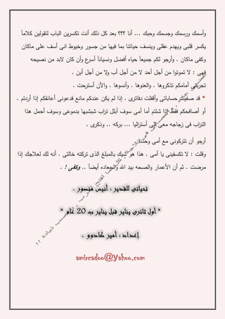 ‫أسمك‬‫و‬‫كالمآ‬ ‫لتقولين‬ ‫الباب‬ ‫ين‬‫ر‬‫تكس‬ ‫أنت‬ ‫ذلك‬ ‫كل‬ ‫بعد‬ ‫؟؟؟‬ ‫أنا‬ ... ‫وحبك‬ ‫وجسمك‬ ‫ورسمك‬
‫يكسر‬‫وخيوط‬ ‫جسور‬ ‫من‬ ‫فيها‬ ‫بما‬ ‫حياتنا‬ ‫وينسف‬ ‫عقلى‬ ‫ويهدم‬ ‫قلبى‬‫ا‬‫ماكان‬ ‫على‬ ‫أسف‬ ‫نى‬
‫أ‬ ‫ونسيانآ‬ ‫أفضل‬ ‫حياه‬ ‫جميعآ‬ ‫لكم‬ ‫أرجو‬‫و‬ . ‫ماكان‬ ‫وكفى‬‫نصيحه‬ ‫من‬ ‫البد‬ ‫كان‬ ‫أن‬‫و‬ ‫ع‬‫سر‬
. ‫أبن‬ ‫أجل‬ ‫من‬ ‫ال‬‫و‬ ‫أب‬ ‫أجل‬ ‫من‬ ‫ال‬ ‫أحد‬ ‫أجل‬ ‫من‬ ‫ا‬‫و‬‫تموت‬ ‫ال‬ : ‫فهى‬
‫العنوه‬‫و‬ . ‫تذكروها‬ ‫أمامكم‬ ‫بتى‬‫ر‬‫تج‬. ‫أسترحت‬ ‫األن‬‫و‬ . ‫أنسوها‬‫و‬ . ‫ا‬
*‫أردتم‬ ‫إذا‬ ‫أعانقكم‬ ‫فدعونى‬ ‫مانع‬ ‫عندكم‬ ‫يكن‬ ‫لم‬ ‫إذا‬ . ‫ى‬‫دفاتر‬ ‫أقفلت‬‫و‬ ‫حساباتى‬ ‫صفيت‬ ‫قد‬.
‫أ‬ ‫وسوف‬ ‫بدموعى‬ ‫شبشبها‬ ‫اب‬‫ر‬‫ت‬ ‫أبلل‬ ‫سوف‬ ‫أمى‬ ‫أما‬ ‫شئتم‬ ‫إذا‬ ‫فقط‬ ‫أصافحكم‬ ‫أو‬‫حم‬‫هذا‬ ‫ل‬
‫ى‬‫وذكر‬ .. ‫بركه‬ ... ‫اليا‬‫ر‬‫أست‬ ‫الى‬ ‫معى‬ ‫زجاجه‬ ‫فى‬ ‫اب‬‫ر‬‫الت‬.
. ‫وحدنا‬ ‫أمى‬ ‫مع‬ ‫تتركونى‬ ‫أن‬ ‫أرجو‬
‫شيك‬ ‫هو‬ ‫هذا‬ . ‫أمى‬ ‫يا‬ ‫تكسفينى‬ ‫ال‬ : ‫وقلت‬‫الذى‬ ‫بالمبلغ‬‫إذا‬ ‫لعالجك‬ ‫لك‬ ‫أنه‬ . ‫خالتى‬ ‫تركته‬
. ‫مرضت‬‫أي‬ ‫السعاده‬‫و‬ ‫اهلل‬ ‫بيد‬ ‫الصحه‬‫و‬ ‫األعمار‬ ‫أن‬ ‫ثم‬.. ‫ضآ‬‫وكف‬‫ى‬!.
amircadoo@yahoo.com
 