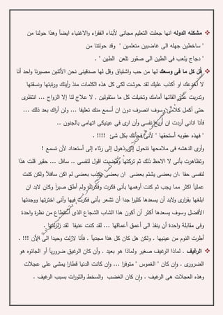 ‫ال‬ ‫مشكله‬‫دوله‬‫ايض‬ ‫االغنياء‬‫و‬ ‫اء‬‫ر‬‫الفق‬ ‫ألبناء‬ ‫مجانى‬ ‫التعليم‬ ‫جعلت‬ ‫انها‬‫آ‬‫من‬ ‫حولنا‬ ‫وهذا‬
" ‫متعلمين‬ ‫غاضبين‬ ‫الى‬ ‫جهله‬ ‫ساخطين‬ "‫من‬ ‫حولتنا‬ ‫وقد‬
‫فى‬ ‫يلعب‬ ‫دجاج‬ "‫صقور‬ ‫الى‬ ‫الطين‬‫تلعن‬. " ‫الطين‬
‫ق‬‫وسعك‬ ‫فى‬ ‫ما‬ ‫كل‬ ‫ل‬‫األ‬ ‫نحن‬ ‫صدقينى‬ ‫لها‬ ‫وقل‬ ‫اشتياق‬‫و‬ ‫حب‬ ‫من‬ ‫لها‬‫احد‬‫و‬ ‫نا‬‫ر‬‫مصي‬ ‫ثنين‬‫أ‬‫نا‬
‫ال‬‫أ‬‫او‬ ‫خدعك‬‫أ‬‫منذ‬ ‫الكلمات‬ ‫هذه‬ ‫كل‬ ‫لكى‬ ‫حوشت‬ ‫لقد‬ ‫عليك‬ ‫كذب‬‫ونسقتها‬ ‫تبتها‬‫ر‬‫و‬ ‫أيتك‬‫ر‬
‫القائها‬ ‫على‬ ‫بت‬‫ر‬‫وتد‬‫أ‬‫لنا‬ ‫عالج‬ ‫ال‬ , ‫ستقولين‬ ‫ما‬ ‫كل‬ ‫وتخيلت‬ ‫مامك‬‫إ‬‫ى‬‫انتظر‬ ... ‫اج‬‫و‬‫الز‬ ‫ال‬
‫حتى‬‫أ‬‫ان‬ ‫دون‬ ‫انصرف‬ ‫وسوف‬ ‫كالمى‬ ‫كمل‬‫أ‬‫ولن‬ ... ‫تعليقا‬ ‫منك‬ ‫سمع‬‫أ‬... ‫ذلك‬ ‫بعد‬ ‫اك‬‫ر‬
‫انانى‬ ‫فأنا‬‫أ‬‫ان‬ ‫ردت‬‫أ‬‫و‬ ‫نفسى‬ ‫يح‬‫ر‬‫أ‬.. ‫بالجنون‬ ‫اتهامى‬ ‫عينيكى‬ ‫فى‬ ‫ى‬‫ار‬ ‫ن‬
‫فهذ‬ "‫ه‬‫عقوبه‬‫أ‬. !!!! ‫شئ‬ ‫بكل‬ ‫فجأتك‬ ‫ألنى‬ " ‫ستحقها‬
‫و‬‫أ‬‫تتحول‬ ‫مالمحها‬ ‫فى‬ ‫الدهشه‬ ‫ى‬‫ر‬‫إ‬‫ذهول‬ ‫لى‬‫إ‬‫ثاء‬‫ر‬ ‫لى‬‫إ‬‫لى‬‫أ‬! ‫تسمع‬ ‫ألن‬ ‫ستعداد‬
‫س‬ .. ‫لنفسى‬ ‫اقول‬ ‫ومضيت‬ ‫تركتها‬ ‫ثم‬ ‫ذلك‬ ‫االحظ‬ ‫ال‬ ‫بأنى‬ ‫وتظاهرت‬... ‫افل‬‫هذا‬ ‫قلت‬ ‫حقير‬
‫حقا‬ ‫لنفسى‬‫بعض‬ ‫يشتم‬ ‫بعضى‬ ‫.ان‬‫سافآل‬ ‫اكن‬ ‫لم‬ ‫بعضى‬ ‫يكذب‬ ‫بعضى‬ ‫ان‬ ‫ى‬‫كنت‬ ‫ولكن‬
‫عملي‬‫آ‬‫ي‬ ‫مما‬ ‫اكثر‬‫ج‬‫كنت‬ ‫ثم‬ ‫ب‬‫أ‬‫ولم‬ ‫وفكرت‬ ‫فكرت‬ ‫بأنى‬ ‫وهمها‬‫أ‬‫صبر‬ ‫طق‬‫آ‬‫وك‬‫ان‬ ‫البد‬ ‫ان‬
‫ابلغها‬‫الب‬‫و‬ ‫ى‬‫ار‬‫ر‬‫بق‬‫د‬‫أ‬‫ن‬‫جدا‬ ‫ا‬‫ر‬‫كثي‬ ‫يسعدها‬‫أ‬‫و‬ ‫فيها‬ ‫فكرت‬ ‫بأنى‬ ‫تشعر‬ ‫ن‬‫أ‬‫تها‬‫ر‬‫اخت‬ ‫نى‬‫ووجدتها‬
‫األ‬‫يسعدها‬ ‫وسوف‬ ‫فضل‬‫أ‬‫كثر‬‫أ‬‫ن‬‫أ‬‫هذا‬ ‫كون‬‫الذى‬ ‫الشجاع‬ ‫الشاب‬‫أ‬‫نظر‬ ‫من‬ ‫ستطاع‬‫ة‬‫احد‬‫و‬‫ة‬
‫مقابل‬ ‫وفى‬‫ة‬‫احد‬‫و‬‫ة‬‫أ‬‫الى‬ ‫ينفذ‬ ‫ن‬‫أ‬‫عمق‬‫أ‬. ‫لتها‬‫ز‬‫ل‬‫ز‬ ‫لقد‬ ‫عنيفا‬ ‫كنت‬ ‫لقد‬ ... ‫عماقها‬
‫أ‬‫مجدي‬ ‫هذا‬ ‫كل‬ ‫كان‬ ‫هل‬ ‫ولكن‬ . ‫عينيها‬ ‫من‬ ‫النوم‬ ‫طرت‬‫آ‬. !!! ‫األن‬ ‫الى‬ ‫وحيدا‬ ‫لت‬‫ز‬‫ال‬ ‫فأنا‬ .
‫غيف‬‫الر‬‫و‬ . ‫بعيد‬ ‫هو‬ ‫ولماذا‬ ‫صغير‬ ‫غيف‬‫الر‬ ‫لماذا‬ .‫أ‬‫ي‬‫ر‬‫ضرو‬ ‫غيق‬‫الر‬ ‫كان‬ ‫ن‬‫آ‬‫أو‬‫الجاتو‬‫ه‬‫هو‬
‫و‬ . ‫ى‬‫الضرور‬‫ا‬‫و‬ ... ‫ا‬‫ر‬‫متوف‬ " ‫الغموس‬ " ‫كان‬ ‫ن‬‫ا‬‫عجالت‬ ‫على‬ ‫يمشى‬ ‫ا‬‫ر‬‫قطا‬ ‫الدنيا‬ ‫كانت‬ ‫ن‬
‫و‬ . ‫غيف‬‫الر‬ ‫هى‬ ‫العجالت‬ ‫وهذه‬‫ا‬‫ن‬‫كان‬. ‫غيف‬‫الر‬ ‫بسبب‬ ‫ات‬‫ر‬‫الثو‬‫و‬ ‫السخط‬‫و‬ ‫الغضب‬
 