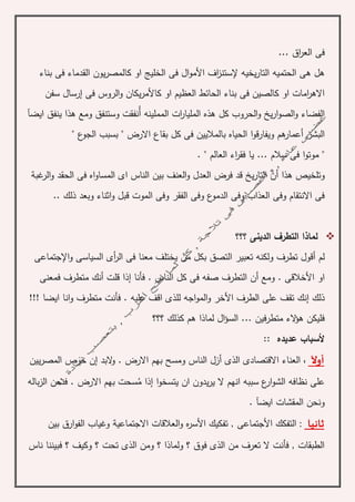 .. ‫اق‬‫ر‬‫الع‬ ‫فى‬.
‫إل‬ ‫يخيه‬‫ر‬‫التا‬ ‫الحتميه‬ ‫هى‬ ‫هل‬‫األ‬ ‫اف‬‫ز‬‫ستن‬‫الخ‬ ‫فى‬ ‫ال‬‫و‬‫م‬‫بناء‬ ‫فى‬ ‫القدماء‬ ‫يون‬‫ر‬‫كالمص‬ ‫او‬ ‫ليج‬
‫فى‬ ‫الروس‬‫و‬ ‫يكان‬‫ر‬‫كاألم‬ ‫او‬ ‫العظيم‬ ‫الحائط‬ ‫بناء‬ ‫فى‬ ‫كالصين‬ ‫او‬ ‫امات‬‫ر‬‫االه‬‫إ‬‫سفن‬ ‫رسال‬
‫الفضاء‬‫المملينه‬ ‫ات‬‫ر‬‫المليا‬ ‫هذه‬ ‫كل‬ ‫الحروب‬‫و‬ ‫يخ‬‫ر‬‫ا‬‫و‬‫الص‬‫و‬‫أ‬‫ايض‬ ‫ينفق‬ ‫هذا‬ ‫ومع‬ ‫وستنفق‬ ‫نفقت‬‫آ‬
‫ا‬‫لبشر‬‫أعمار‬" ‫ع‬‫الجو‬ ‫بسبب‬ " ‫االرض‬ ‫بقاع‬ ‫كل‬ ‫فى‬ ‫بالماليين‬ ‫الحياه‬ ‫ا‬‫و‬‫ويفارق‬ ‫هم‬
" ‫العالم‬ ‫اء‬‫ر‬‫فق‬ ‫يا‬ ... ‫سالم‬ ‫فى‬ ‫ا‬‫و‬‫موت‬ ".
‫هذا‬ ‫وتلخيص‬‫أ‬‫غب‬‫الر‬‫و‬ ‫الحقد‬ ‫فى‬ ‫اه‬‫و‬‫المسا‬ ‫اى‬ ‫الناس‬ ‫بين‬ ‫العنف‬‫و‬ ‫العدل‬ ‫فرض‬ ‫قد‬ ‫يخ‬‫ر‬‫التا‬ ‫ن‬‫ة‬
.. ‫ذلك‬ ‫وبعد‬ ‫اثناء‬‫و‬ ‫قبل‬ ‫الموت‬ ‫وفى‬ ‫الفقر‬ ‫وفى‬ ‫ع‬‫الدمو‬ ‫وفى‬ ‫العذاب‬ ‫وفى‬ ‫االنتقام‬ ‫فى‬
‫؟؟؟‬ ‫الدينى‬ ‫التطرف‬ ‫لماذا‬
‫لم‬‫أ‬‫تطرف‬ ‫قول‬‫اإل‬‫و‬ ‫السياسى‬ ‫أى‬‫ر‬‫ال‬ ‫فى‬ ‫معنا‬ ‫يختلف‬ ‫من‬ ‫بكل‬ ‫التصق‬ ‫تعبير‬ ‫ولكنه‬‫جتماعى‬
‫األ‬ ‫او‬‫أ‬ ‫ومع‬ . ‫خالقى‬‫فأنا‬ . ‫الناس‬ ‫كل‬ ‫فى‬ ‫صفه‬ ‫التطرف‬ ‫ن‬‫إ‬‫قلت‬ ‫ذا‬‫أ‬‫فمعنى‬ ‫متطرف‬ ‫نك‬
‫ذلك‬‫إ‬‫األ‬ ‫الطرف‬ ‫على‬ ‫تقف‬ ‫نك‬!!! ‫ايضا‬ ‫انا‬‫و‬ ‫متطرف‬ ‫فأنت‬ . ‫عليه‬ ‫اقف‬ ‫للذى‬ ‫اجه‬‫و‬‫الم‬‫و‬ ‫خر‬
‫؟؟؟‬ ‫كذلك‬ ‫هم‬ ‫لماذا‬ ‫ال‬‫ؤ‬‫الس‬ ... ‫متطرفين‬ ‫الء‬‫ؤ‬‫ه‬ ‫فليكن‬
:: ‫عديده‬ ‫ألسباب‬
‫أ‬‫وآل‬:‫الذى‬ ‫االقتصادى‬ ‫العناء‬‫أ‬‫البد‬‫و‬ . ‫االرض‬ ‫بهم‬ ‫ومسح‬ ‫الناس‬ ‫زل‬‫إ‬‫يين‬‫ر‬‫المص‬ ‫حرص‬ ‫ن‬
‫ا‬‫و‬‫يتسخ‬ ‫ان‬ ‫يدون‬‫ر‬‫ي‬ ‫ال‬ ‫انهم‬ ‫سببه‬ ‫ع‬‫ار‬‫و‬‫الش‬ ‫نظافه‬ ‫على‬‫إ‬‫م‬ ‫ذا‬‫باله‬‫ز‬‫ال‬ ‫فنحن‬ . ‫االرض‬ ‫بهم‬ ‫سحت‬
‫ايض‬ ‫المقشات‬ ‫ونحن‬‫آ‬.
‫ثانيا‬:‫األ‬ ‫التفكك‬‫األ‬ ‫تفكيك‬ , ‫جتماعى‬‫االجتماعي‬ ‫العالقات‬‫و‬ ‫ه‬‫ر‬‫س‬‫ة‬‫بين‬ ‫ارق‬‫و‬‫الف‬ ‫وغياب‬
‫ناس‬ ‫فبيننا‬ ‫؟‬ ‫وكيف‬ ‫؟‬ ‫تحت‬ ‫الذى‬ ‫ومن‬ ‫؟‬ ‫ولماذا‬ ‫؟‬ ‫فوق‬ ‫الذى‬ ‫من‬ ‫تعرف‬ ‫ال‬ ‫فأنت‬ , ‫الطبقات‬
 