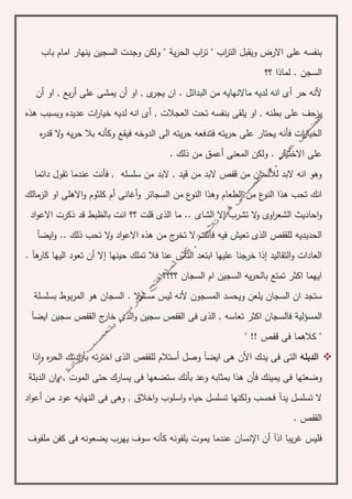 ‫اب‬‫ر‬‫الت‬ ‫ويقبل‬ ‫االرض‬ ‫على‬ ‫بنفسه‬"‫ي‬‫ر‬‫الح‬ ‫اب‬‫ر‬‫ت‬" ‫ة‬‫ب‬ ‫امام‬ ‫ينهار‬ ‫السجين‬ ‫وجدت‬ ‫ولكن‬‫اب‬
‫؟؟‬ ‫لماذا‬ . ‫السجن‬
‫حر‬ ‫ألنه‬‫أ‬‫او‬ , ‫ى‬‫يجر‬ ‫ان‬ . ‫البدائل‬ ‫من‬ ‫ماالنهايه‬ ‫لديه‬ ‫انه‬ ‫ى‬‫أ‬‫على‬ ‫يمشى‬ ‫ن‬‫أ‬‫ب‬‫ر‬‫او‬ , ‫ع‬‫أ‬‫ن‬
, ‫العجالت‬ ‫تحت‬ ‫بنفسه‬ ‫يلقى‬ ‫او‬ , ‫بطنه‬ ‫على‬ ‫يزحف‬‫أ‬‫خي‬ ‫لديه‬ ‫انه‬ ‫ى‬‫ار‬‫هذه‬ ‫وبسبب‬ ‫عديده‬ ‫ات‬
‫الخ‬‫ه‬‫ر‬‫قد‬ ‫ال‬‫و‬ ‫يه‬‫ر‬‫ح‬ ‫بال‬ ‫وكأنه‬ ‫فيقع‬ ‫الدوخه‬ ‫الى‬ ‫يته‬‫ر‬‫ح‬ ‫فتدفعه‬ ‫يته‬‫ر‬‫ح‬ ‫على‬ ‫يحتار‬ ‫فأنه‬ ‫ات‬‫ر‬‫يا‬
‫المعنى‬ ‫ولكن‬ . ‫االختيار‬ ‫على‬‫أ‬‫ذ‬ ‫من‬ ‫عمق‬. ‫لك‬
‫دائما‬ ‫تقول‬ ‫عندما‬ ‫فأنت‬ , ‫سلسله‬ ‫من‬ ‫البد‬ , ‫قيد‬ ‫من‬ ‫البد‬ ‫قفص‬ ‫من‬ ‫لألنسان‬ ‫البد‬ ‫انه‬ ‫وهو‬
‫الطع‬ ‫من‬ ‫ع‬‫النو‬ ‫هذا‬ ‫تحب‬ ‫انك‬‫ا‬‫وه‬ ‫م‬‫و‬ ‫السجائر‬ ‫من‬ ‫ع‬‫النو‬ ‫ذا‬‫أ‬‫غانى‬‫أ‬‫الزمالك‬ ‫او‬ ‫االهلى‬‫و‬ ‫كلثوم‬ ‫م‬
‫تشرب‬ ‫ال‬‫و‬ ‫اوى‬‫ر‬‫الشع‬ ‫احاديث‬‫و‬‫إ‬. ‫الشاى‬ ‫ال‬‫اد‬‫و‬‫االع‬ ‫ذكرت‬ ‫قد‬ ‫بالظبط‬ ‫انت‬ ‫؟؟‬ ‫قلت‬ ‫الذى‬ ‫ما‬ .
‫الحديديه‬‫ايض‬‫و‬ .. ‫ذلك‬ ‫تحب‬ ‫ال‬‫و‬ ‫اد‬‫و‬‫االع‬ ‫هذه‬ ‫من‬ ‫ج‬‫تخر‬ ‫ال‬ ‫فأنت‬ ‫فيه‬ ‫تعيش‬ ‫الذى‬ ‫للقفص‬‫آ‬
‫التقاليد‬‫و‬ ‫العادات‬‫إ‬‫ابتعد‬ ‫عليها‬ ‫خرجنا‬ ‫ذا‬‫فال‬ ‫عنا‬ ‫الناس‬‫حينها‬ ‫تملك‬‫إ‬‫ال‬‫أ‬‫ه‬‫كار‬ ‫اليها‬ ‫تعود‬ ‫ن‬‫آ‬.
‫؟؟؟؟‬ ‫السجان‬ ‫ام‬ ‫السجين‬ ‫يه‬‫ر‬‫بالح‬ ‫تمتع‬ ‫اكثر‬ ‫ايهما‬
‫المر‬ ‫هو‬ ‫السجان‬ . ‫ال‬‫و‬‫مسئ‬ ‫ليس‬ ‫ألنه‬ ‫المسجون‬ ‫ويحسد‬ ‫يلعن‬ ‫السجان‬ ‫ان‬ ‫ستجد‬‫بسلسل‬ ‫بوط‬‫ة‬
‫المسؤلي‬‫ة‬‫ايض‬ ‫سجين‬ ‫القفص‬ ‫ج‬‫خار‬ ‫الذى‬‫و‬ ‫سجين‬ ‫القفص‬ ‫فى‬ ‫الذى‬ , ‫تعاسه‬ ‫اكثر‬ ‫فالسجان‬‫آ‬
‫قفص‬ ‫فى‬ ‫كالهما‬ "!!"
‫الدبله‬‫ايض‬ ‫هى‬ ‫األن‬ ‫يدك‬ ‫فى‬ ‫التى‬‫آ‬‫وصل‬‫أ‬‫و‬ ‫ه‬‫ر‬‫الح‬ ‫ادتك‬‫ر‬‫بأ‬ ‫ته‬‫ر‬‫اخت‬ ‫الذى‬ ‫للقفص‬ ‫ستالم‬‫ا‬‫ذا‬
‫بأ‬ ‫وعد‬ ‫بمثابه‬ ‫هذا‬ ‫فأن‬ ‫يمينك‬ ‫فى‬ ‫وضعتها‬‫ن‬‫الدبل‬ ‫ان‬‫و‬ , ‫الموت‬ ‫حتى‬ ‫يسارك‬ ‫فى‬ ‫ستضعها‬ ‫ك‬‫ة‬
‫يد‬ ‫تسلسل‬ ‫ال‬‫آ‬‫من‬ ‫عود‬ ‫النهايه‬ ‫فى‬ ‫وهى‬ , ‫اخالق‬‫و‬ ‫اسلوب‬‫و‬ ‫حياه‬ ‫تسلسل‬ ‫ولكنها‬ ‫فحسب‬‫أ‬‫اد‬‫و‬‫ع‬
. ‫القفص‬
‫يبا‬‫ر‬‫غ‬ ‫فليس‬‫ا‬‫ذ‬‫آ‬‫أ‬‫اإل‬ ‫ن‬‫ملفوف‬ ‫كفن‬ ‫فى‬ ‫يضعونه‬ ‫يهرب‬ ‫سوف‬ ‫كأنه‬ ‫يلفونه‬ ‫يموت‬ ‫عندما‬ ‫نسان‬
 