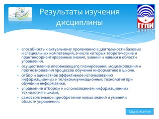 способность к актуальному проявлению в деятельности базовых
и специальных компетенций, в числе которых теоретические и
практикоориентированные знания, умения и навыки в области
управления.
осуществление опережающего планирования, моделирования и
прогнозирования процессов обучения информатике в школе.
отбор и адекватное эффективное использованию
информационных и телекоммуникационных технологий при
обучении информатике.
управление отбором и использованием информационных
технологий в школе;
самостоятельное приобретение новых знаний и умений в
области управления;
Результаты изучения
дисциплины
Содержание
 