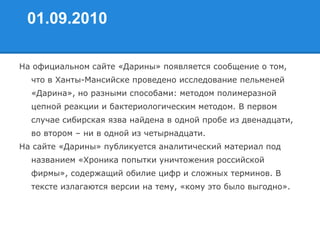 01.09.2010
На официальном сайте «Дарины» появляется сообщение о том,
что в Ханты-Мансийске проведено исследование пельменей
«Дарина», но разными способами: методом полимеразной
цепной реакции и бактериологическим методом. В первом
случае сибирская язва найдена в одной пробе из двенадцати,
во втором – ни в одной из четырнадцати.
На сайте «Дарины» публикуется аналитический материал под
названием «Хроника попытки уничтожения российской
фирмы», содержащий обилие цифр и сложных терминов. В
тексте излагаются версии на тему, «кому это было выгодно».
 