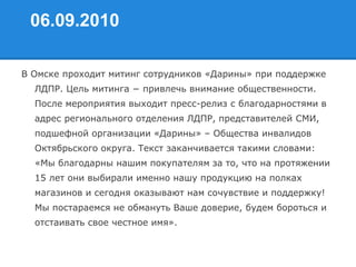 06.09.2010
В Омске проходит митинг сотрудников «Дарины» при поддержке
ЛДПР. Цель митинга − привлечь внимание общественности.
После мероприятия выходит пресс-релиз с благодарностями в
адрес регионального отделения ЛДПР, представителей СМИ,
подшефной организации «Дарины» – Общества инвалидов
Октябрьского округа. Текст заканчивается такими словами:
«Мы благодарны нашим покупателям за то, что на протяжении
15 лет они выбирали именно нашу продукцию на полках
магазинов и сегодня оказывают нам сочувствие и поддержку!
Мы постараемся не обмануть Ваше доверие, будем бороться и
отстаивать свое честное имя».
 