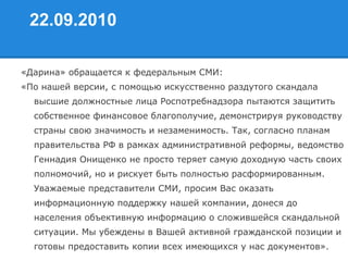 22.09.2010
«Дарина» обращается к федеральным СМИ:
«По нашей версии, с помощью искусственно раздутого скандала
высшие должностные лица Роспотребнадзора пытаются защитить
собственное финансовое благополучие, демонстрируя руководству
страны свою значимость и незаменимость. Так, согласно планам
правительства РФ в рамках административной реформы, ведомство
Геннадия Онищенко не просто теряет самую доходную часть своих
полномочий, но и рискует быть полностью расформированным.
Уважаемые представители СМИ, просим Вас оказать
информационную поддержку нашей компании, донеся до
населения объективную информацию о сложившейся скандальной
ситуации. Мы убеждены в Вашей активной гражданской позиции и
готовы предоставить копии всех имеющихся у нас документов».
 