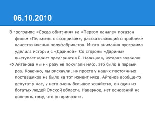 06.10.2010
В программе «Среда обитания» на «Первом канале» показан
фильм «Пельмень с сюрпризом», рассказывающий о проблеме
качества мясных полуфабрикатов. Много внимания программа
уделила истории с «Дариной». Со стороны «Дарины»
выступает юрист предприятия Е. Новицкая, которая заявила:
«У Айтенова мы ни разу не покупали мясо, это было в первый
раз. Конечно, мы рискнули, но просто у наших постоянных
поставщиков не было на тот момент мяса. Айтенов вообще-то
депутат у нас, у него очень большое хозяйство, он один из
богатых людей Омской области. Наверное, нет оснований не
доверять тому, что он привозит».
 