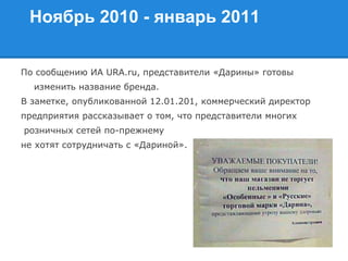 Ноябрь 2010 - январь 2011
По сообщению ИА URA.ru, представители «Дарины» готовы
изменить название бренда.
В заметке, опубликованной 12.01.201, коммерческий директор
предприятия рассказывает о том, что представители многих
розничных сетей по-прежнему
не хотят сотрудничать с «Дариной».
 
