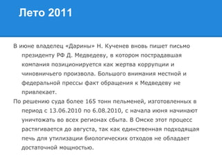 Лето 2011
В июне владелец «Дарины» Н. Кученев вновь пишет письмо
президенту РФ Д. Медведеву, в котором пострадавшая
компания позиционируется как жертва коррупции и
чиновничьего произвола. Большого внимания местной и
федеральной прессы факт обращения к Медведеву не
привлекает.
По решению суда более 165 тонн пельменей, изготовленных в
период с 13.06.2010 по 6.08.2010, с начала июня начинают
уничтожать во всех регионах сбыта. В Омске этот процесс
растягивается до августа, так как единственная подходящая
печь для утилизации биологических отходов не обладает
достаточной мощностью.
 
