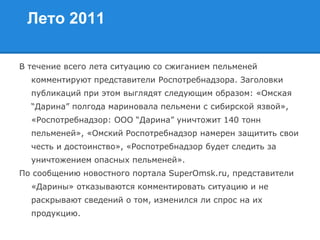 Лето 2011
В течение всего лета ситуацию со сжиганием пельменей
комментируют представители Роспотребнадзора. Заголовки
публикаций при этом выглядят следующим образом: «Омская
“Дарина” полгода мариновала пельмени с сибирской язвой»,
«Роспотребнадзор: ООО “Дарина” уничтожит 140 тонн
пельменей», «Омский Роспотребнадзор намерен защитить свои
честь и достоинство», «Роспотребнадзор будет следить за
уничтожением опасных пельменей».
По сообщению новостного портала SuperOmsk.ru, представители
«Дарины» отказываются комментировать ситуацию и не
раскрывают сведений о том, изменился ли спрос на их
продукцию.
 
