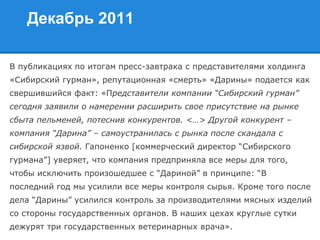 Декабрь 2011
В публикациях по итогам пресс-завтрака с представителями холдинга
«Сибирский гурман», репутационная «смерть» «Дарины» подается как
свершившийся факт: «Представители компании “Сибирский гурман”
сегодня заявили о намерении расширить свое присутствие на рынке
сбыта пельменей, потеснив конкурентов. <…> Другой конкурент –
компания “Дарина” – самоустранилась с рынка после скандала с
сибирской язвой. Гапоненко [коммерческий директор “Сибирского
гурмана”] уверяет, что компания предприняла все меры для того,
чтобы исключить произошедшее с “Дариной” в принципе: “В
последний год мы усилили все меры контроля сырья. Кроме того после
дела “Дарины” усилился контроль за производителями мясных изделий
со стороны государственных органов. В наших цехах круглые сутки
дежурят три государственных ветеринарных врача».
 