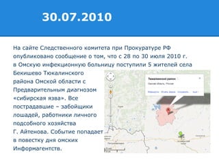 На сайте Следственного комитета при Прокуратуре РФ
опубликовано сообщение о том, что с 28 по 30 июля 2010 г.
в Омскую инфекционную больницу поступили 5 жителей села
Бекишево Тюкалинского
района Омской области с
Предварительным диагнозом
«сибирская язва». Все
пострадавшие – забойщики
лошадей, работники личного
подсобного хозяйства
Г. Айтенова. Событие попадает
в повестку дня омских
Информагентств.
30.07.2010
 