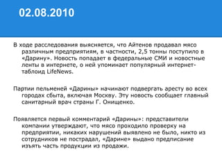 02.08.2010
В ходе расследования выясняется, что Айтенов продавал мясо
различным предприятиям, в частности, 2,5 тонны поступило в
«Дарину». Новость попадает в федеральные СМИ и новостные
ленты в интернете, о ней упоминает популярный интернет-
таблоид LifeNews.
Партии пельменей «Дарины» начинают подвергать аресту во всех
городах сбыта, включая Москву. Эту новость сообщает главный
санитарный врач страны Г. Онищенко.
Появляется первый комментарий «Дарины»: представители
компании утверждают, что мясо проходило проверку на
предприятии, никаких нарушений выявлено не было, никто из
сотрудников не пострадал, «Дарине» выдано предписание
изъять часть продукции из продажи.
 
