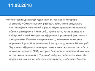 11.08.2010
Коммерческий директор «Дарины» В. Рычков в интервью
агентству «Омск-Информ» рассказывает, что в результате
снятия партии пельменей с реализации предприятие понесло
убытки размером в 4 млн руб., кроме того, из-за скандала с
сибирской язвой контракты «Дарины» с розницей фактически
заморожены. Помимо материального, компании нанесен и
моральный ущерб, оцениваемый ее руководством в 10 млн руб.
Эту сумму «Дарина» планирует взыскать с журналистов. «Есть
примерно десяток СМИ, которые безо всяких оснований писали
о том, что в пельменях “Дарина” найдена сибирская язва. Мы
подаем на них в суд, обдерем как липку», – обещает Рычков.
 