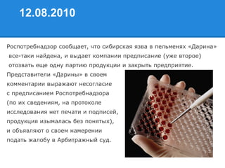 12.08.2010
Роспотребнадзор сообщает, что сибирская язва в пельменях «Дарина»
все-таки найдена, и выдает компании предписание (уже второе)
отозвать еще одну партию продукции и закрыть предприятие.
Представители «Дарины» в своем
комментарии выражают несогласие
с предписанием Роспотребнадзора
(по их сведениям, на протоколе
исследования нет печати и подписей,
продукция изымалась без понятых),
и объявляют о своем намерении
подать жалобу в Арбитражный суд.
 
