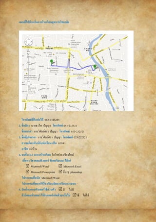 แผนที่ไปบ้ำนเริ่มจำกโรงเรียนยุพรำชวิทยำลัย
โทรศัพท์ที่ติดต่อได้ 082-9346285
2. ชื่อบิดำ นายธงไท ปัญญา โทรศัพท์ 053-232521
ชื่อมำรดำ นางวิศัลย์ศยา ปัญญา โทรศัพท์ 053-232521
3. ชื่อผู้ปกครอง นางวิศัลย์ศยา ปัญญา โทรศัพท์ 053-232521
ควำมเกี่ยวพันธ์กับนักเรียน เป็น มารดา
อำชีพ แม่บ้าน
4. จบชั้น ม.3 มำจำกโรงเรียน โกวิทธารงเชียงใหม่
เนื้อหำ/วิชำคอมพิวเตอร์ ที่เคยเรียนมำ ได้แก่
 Microsoft Word  Microsoft Excel
 Microsoft Powerpoint  อื่น ๆ photoshop
โปรแกรมที่ถนัด Microsoft Word
โปรแกรมที่อยำกให้โรงเรียนจัดกำรเรียนกำรสอน -
5. มีเครื่องคอมพิวเตอร์ใช้ส่วนตัว  มี ไม่มี
ถ้ำมีคอมพิวเตอร์ ใช้อินเทอร์เน็ตด้วยหรือไม่ ใช้ ไม่ใช้
 