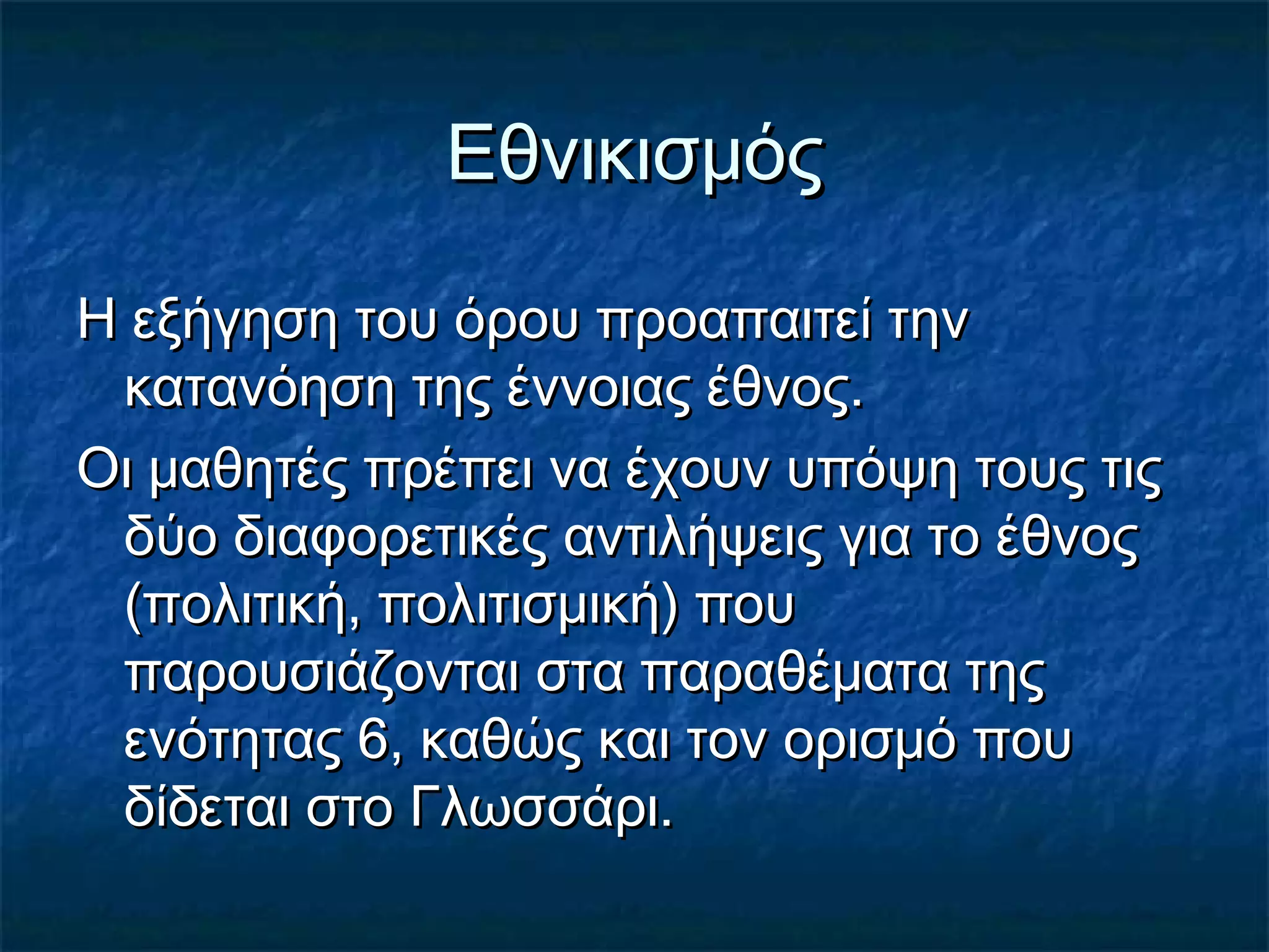 ΕθνικισμόςΕθνικισμός
Η εξήγηση του όρου προαπαιτεί τηνΗ εξήγηση του όρου προαπαιτεί την
κατανόηση της έννοιας έθνος.κατανόηση της έννοιας έθνος.
Οι μαθητές πρέπει να έχουν υπόψη τους τιςΟι μαθητές πρέπει να έχουν υπόψη τους τις
δύο διαφορετικές αντιλήψεις για το έθνοςδύο διαφορετικές αντιλήψεις για το έθνος
(πολιτική, πολιτισμική) που(πολιτική, πολιτισμική) που
παρουσιάζονται στα παραθέματα τηςπαρουσιάζονται στα παραθέματα της
ενότητας 6, καθώς και τον ορισμό πουενότητας 6, καθώς και τον ορισμό που
δίδεται στο Γλωσσάρι.δίδεται στο Γλωσσάρι.
 