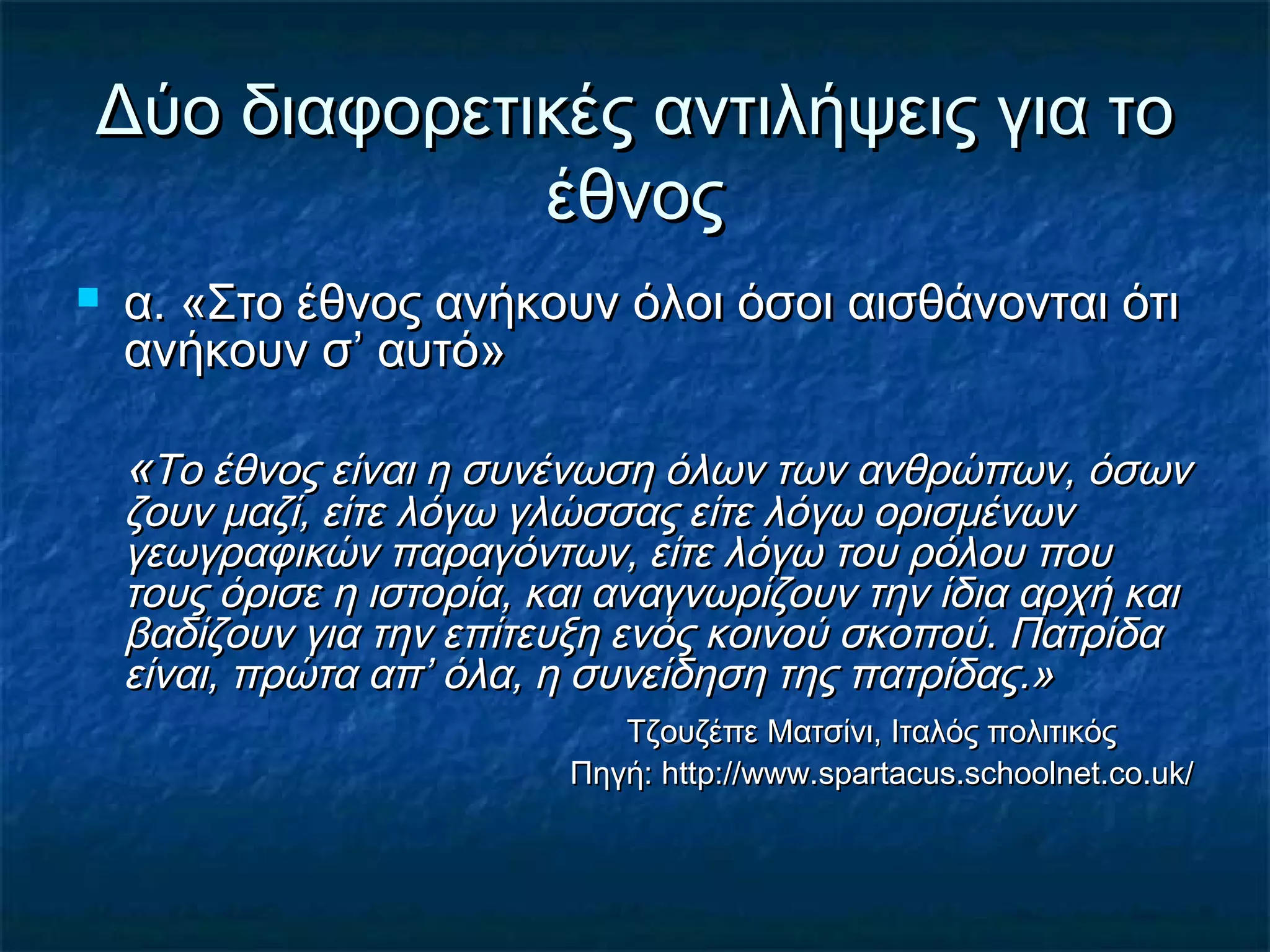 Δύο διαφορετικές αντιλήψεις για τοΔύο διαφορετικές αντιλήψεις για το
έθνοςέθνος
 α. «Στο έθνος ανήκουν όλοι όσοι αισθάνονται ότια. «Στο έθνος ανήκουν όλοι όσοι αισθάνονται ότι
ανήκουν σ’ αυτό»ανήκουν σ’ αυτό»
««Το έθνος είναι η συνένωση όλων των ανθρώπων, όσωνΤο έθνος είναι η συνένωση όλων των ανθρώπων, όσων
ζουν μαζί, είτε λόγω γλώσσας είτε λόγω ορισμένωνζουν μαζί, είτε λόγω γλώσσας είτε λόγω ορισμένων
γεωγραφικών παραγόντων, είτε λόγω του ρόλου πουγεωγραφικών παραγόντων, είτε λόγω του ρόλου που
τους όρισε η ιστορία, και αναγνωρίζουν την ίδια αρχή καιτους όρισε η ιστορία, και αναγνωρίζουν την ίδια αρχή και
βαδίζουν για την επίτευξη ενός κοινού σκοπού. Πατρίδαβαδίζουν για την επίτευξη ενός κοινού σκοπού. Πατρίδα
είναι, πρώτα απ’ όλα, η συνείδηση της πατρίδας.»είναι, πρώτα απ’ όλα, η συνείδηση της πατρίδας.»
Τζουζέπε Ματσίνι, Ιταλός πολιτικόςΤζουζέπε Ματσίνι, Ιταλός πολιτικός
Πηγή:Πηγή: http://www.spartacus.schoolnet.co.uk/http://www.spartacus.schoolnet.co.uk/
 