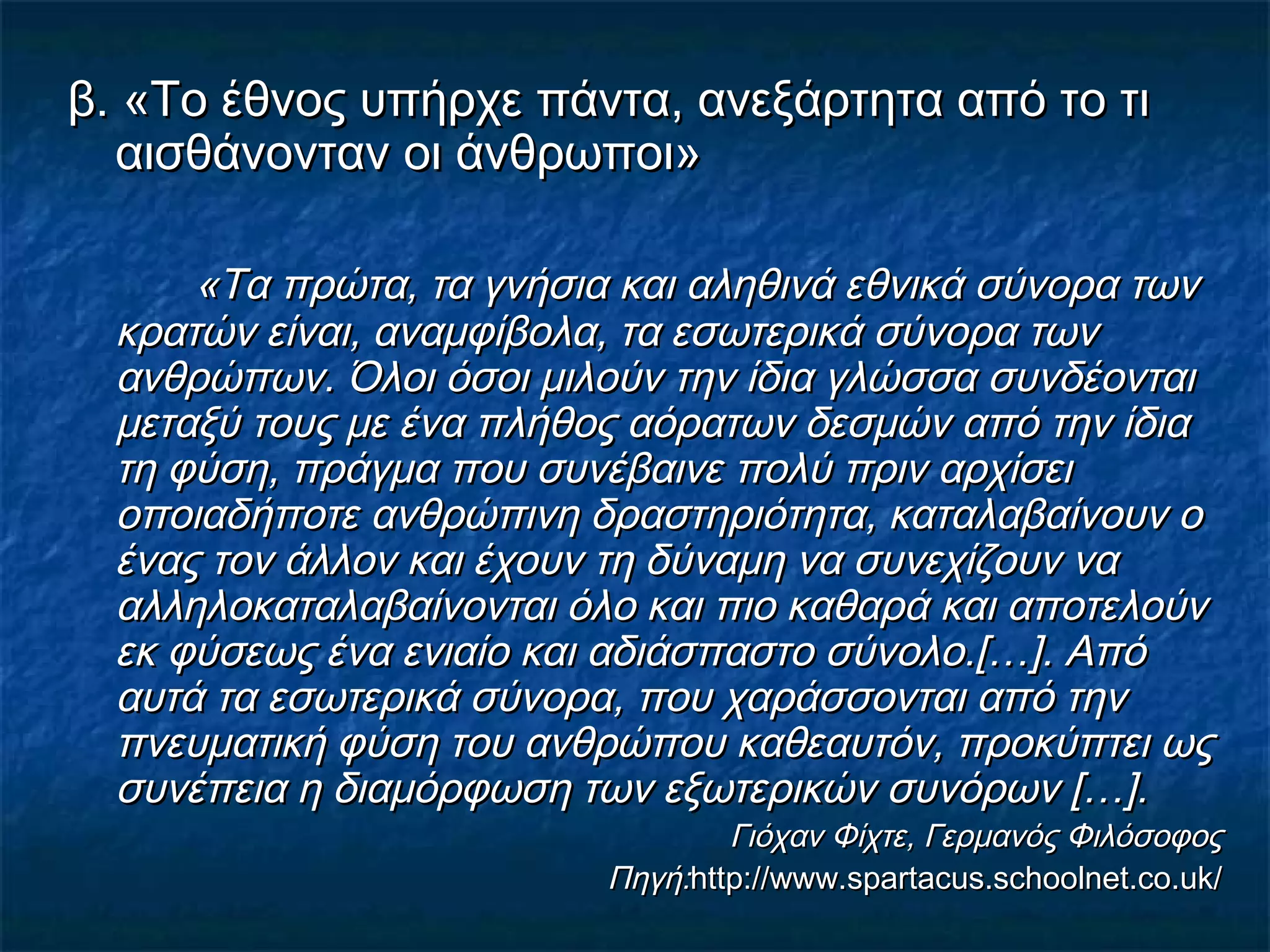 β. «Το έθνος υπήρχε πάντα, ανεξάρτητα από το τιβ. «Το έθνος υπήρχε πάντα, ανεξάρτητα από το τι
αισθάνονταν οι άνθρωποι»αισθάνονταν οι άνθρωποι»
«Τα πρώτα, τα γνήσια και αληθινά εθνικά σύνορα των«Τα πρώτα, τα γνήσια και αληθινά εθνικά σύνορα των
κρατών είναι, αναμφίβολα, τα εσωτερικά σύνορα τωνκρατών είναι, αναμφίβολα, τα εσωτερικά σύνορα των
ανθρώπων. Όλοι όσοι μιλούν την ίδια γλώσσα συνδέονταιανθρώπων. Όλοι όσοι μιλούν την ίδια γλώσσα συνδέονται
μεταξύ τους με ένα πλήθος αόρατων δεσμών από την ίδιαμεταξύ τους με ένα πλήθος αόρατων δεσμών από την ίδια
τη φύση, πράγμα που συνέβαινε πολύ πριν αρχίσειτη φύση, πράγμα που συνέβαινε πολύ πριν αρχίσει
οποιαδήποτε ανθρώπινη δραστηριότητα, καταλαβαίνουν οοποιαδήποτε ανθρώπινη δραστηριότητα, καταλαβαίνουν ο
ένας τον άλλον και έχουν τη δύναμη να συνεχίζουν ναένας τον άλλον και έχουν τη δύναμη να συνεχίζουν να
αλληλοκαταλαβαίνονται όλο και πιο καθαρά και αποτελούναλληλοκαταλαβαίνονται όλο και πιο καθαρά και αποτελούν
εκ φύσεως ένα ενιαίο και αδιάσπαστο σύνολο.[…]. Απόεκ φύσεως ένα ενιαίο και αδιάσπαστο σύνολο.[…]. Από
αυτά τα εσωτερικά σύνορα, που χαράσσονται από τηναυτά τα εσωτερικά σύνορα, που χαράσσονται από την
πνευματική φύση του ανθρώπου καθεαυτόν, προκύπτει ωςπνευματική φύση του ανθρώπου καθεαυτόν, προκύπτει ως
συνέπεια η διαμόρφωση των εξωτερικών συνόρων […].συνέπεια η διαμόρφωση των εξωτερικών συνόρων […].
Γιόχαν Φίχτε, Γερμανός ΦιλόσοφοςΓιόχαν Φίχτε, Γερμανός Φιλόσοφος
Πηγή:Πηγή:http://www.spartacus.schoolnet.co.uk/http://www.spartacus.schoolnet.co.uk/
 