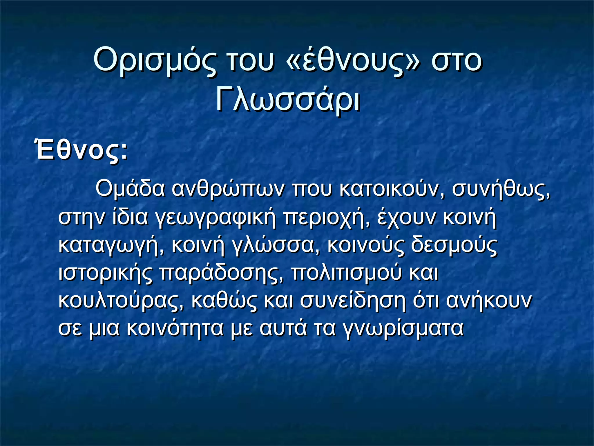 Ορισμός του «έθνους» στοΟρισμός του «έθνους» στο
ΓλωσσάριΓλωσσάρι
Έθνος:Έθνος:
Ομάδα ανθρώπων που κατοικούν, συνήθως,Ομάδα ανθρώπων που κατοικούν, συνήθως,
στην ίδια γεωγραφική περιοχή, έχουν κοινήστην ίδια γεωγραφική περιοχή, έχουν κοινή
καταγωγή, κοινή γλώσσα, κοινούς δεσμούςκαταγωγή, κοινή γλώσσα, κοινούς δεσμούς
ιστορικής παράδοσης, πολιτισμού καιιστορικής παράδοσης, πολιτισμού και
κουλτούρας, καθώς και συνείδηση ότι ανήκουνκουλτούρας, καθώς και συνείδηση ότι ανήκουν
σε μια κοινότητα με αυτά τα γνωρίσματασε μια κοινότητα με αυτά τα γνωρίσματα
 