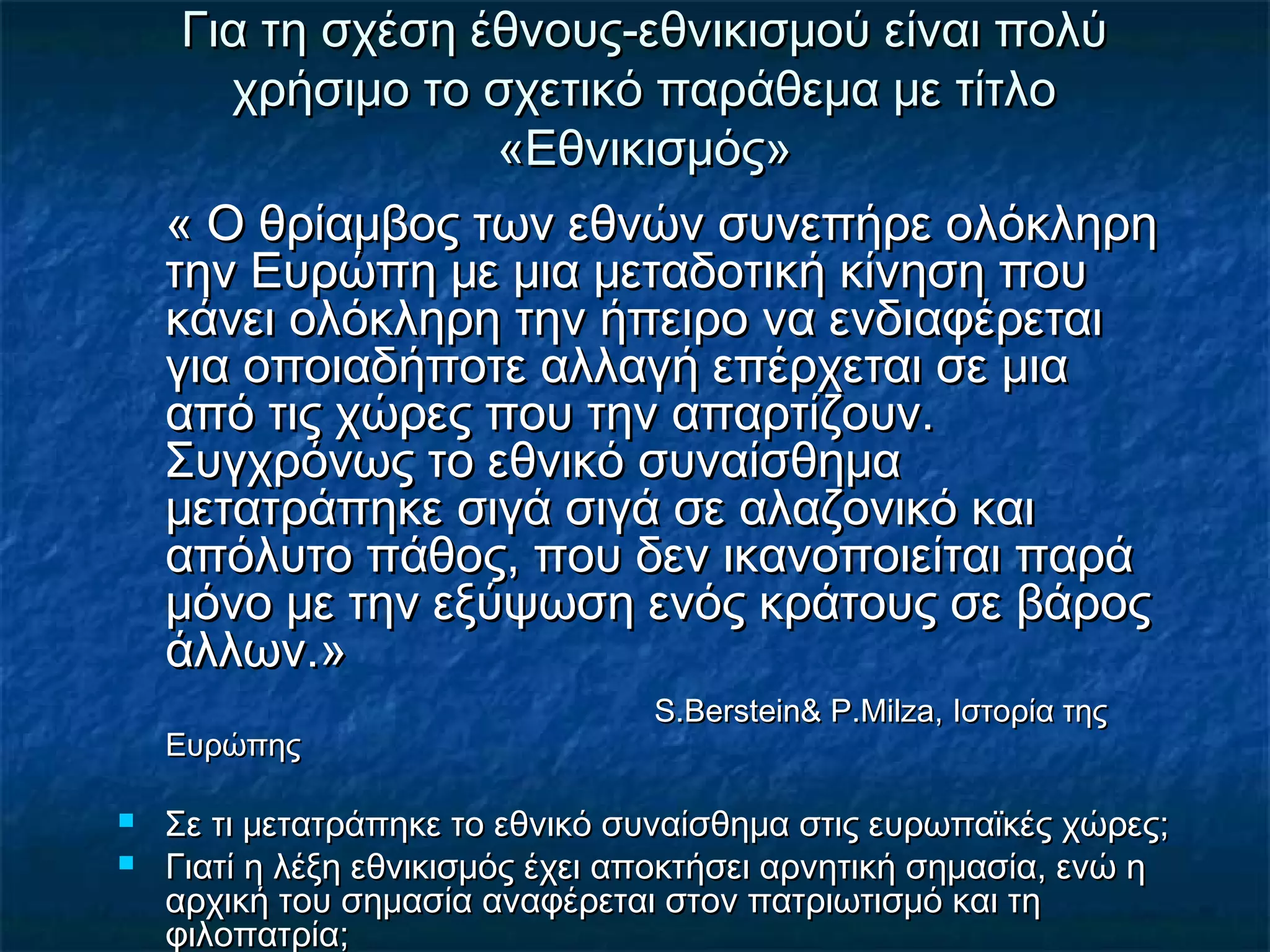 Για τη σχέση έθνους-εθνικισμού είναι πολύΓια τη σχέση έθνους-εθνικισμού είναι πολύ
χρήσιμο το σχετικό παράθεμα με τίτλοχρήσιμο το σχετικό παράθεμα με τίτλο
«Εθνικισμός»«Εθνικισμός»
« Ο θρίαμβος των εθνών συνεπήρε ολόκληρη« Ο θρίαμβος των εθνών συνεπήρε ολόκληρη
την Ευρώπη με μια μεταδοτική κίνηση πουτην Ευρώπη με μια μεταδοτική κίνηση που
κάνει ολόκληρη την ήπειρο να ενδιαφέρεταικάνει ολόκληρη την ήπειρο να ενδιαφέρεται
για οποιαδήποτε αλλαγή επέρχεται σε μιαγια οποιαδήποτε αλλαγή επέρχεται σε μια
από τις χώρες που την απαρτίζουν.από τις χώρες που την απαρτίζουν.
Συγχρόνως το εθνικό συναίσθημαΣυγχρόνως το εθνικό συναίσθημα
μετατράπηκε σιγά σιγά σε αλαζονικό καιμετατράπηκε σιγά σιγά σε αλαζονικό και
απόλυτο πάθος, που δεν ικανοποιείται παράαπόλυτο πάθος, που δεν ικανοποιείται παρά
μόνο με την εξύψωση ενός κράτους σε βάροςμόνο με την εξύψωση ενός κράτους σε βάρος
άλλων.»άλλων.»
S.Berstein& P.Milza,S.Berstein& P.Milza, Ιστορία τηςΙστορία της
ΕυρώπηςΕυρώπης
 Σε τι μετατράπηκε το εθνικό συναίσθημα στις ευρωπαϊκές χώρες;Σε τι μετατράπηκε το εθνικό συναίσθημα στις ευρωπαϊκές χώρες;
 Γιατί η λέξη εθνικισμός έχει αποκτήσει αρνητική σημασία, ενώ ηΓιατί η λέξη εθνικισμός έχει αποκτήσει αρνητική σημασία, ενώ η
αρχική του σημασία αναφέρεται στον πατριωτισμό και τηαρχική του σημασία αναφέρεται στον πατριωτισμό και τη
φιλοπατρία;φιλοπατρία;
 