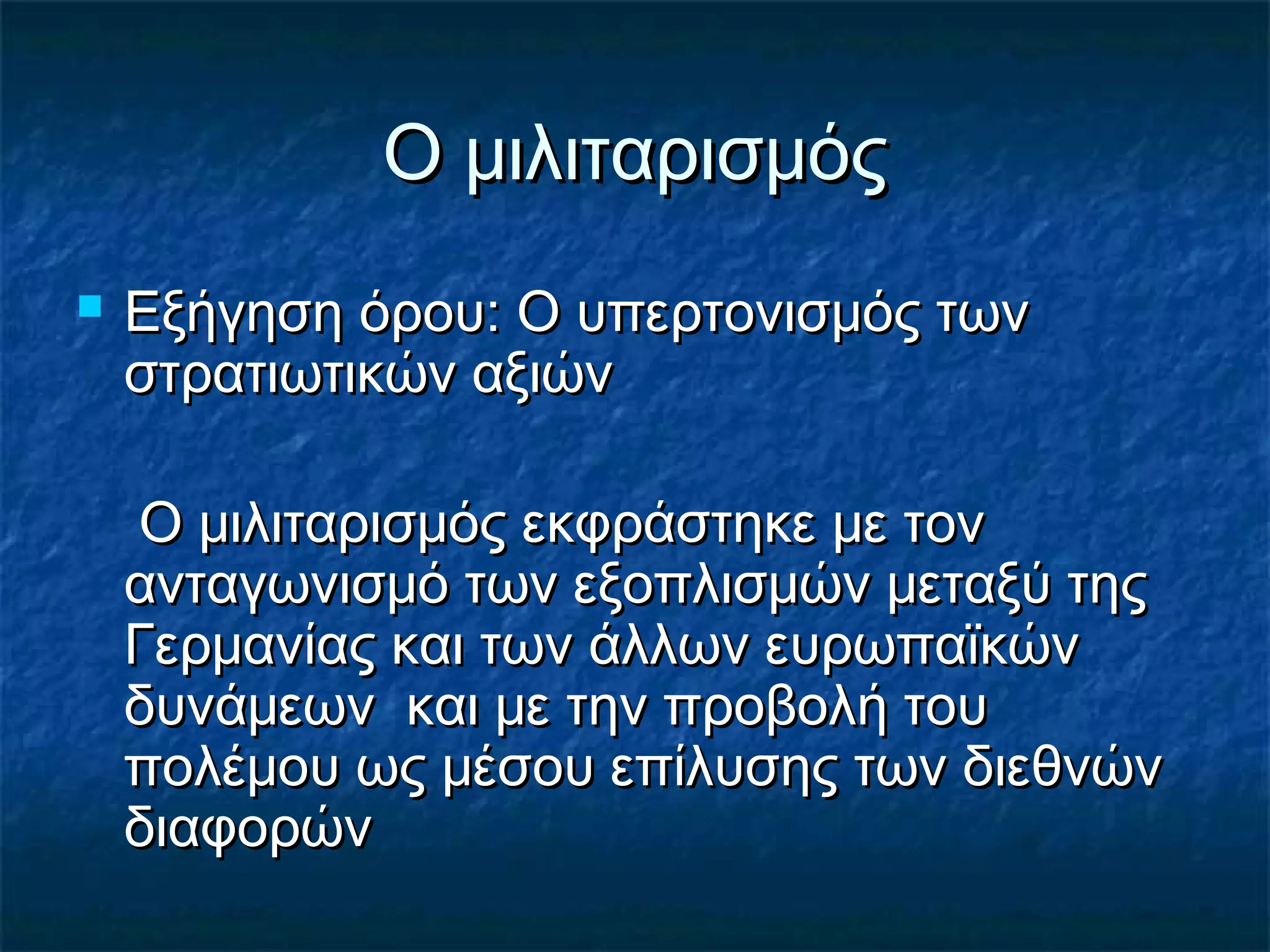Ο μιλιταρισμόςΟ μιλιταρισμός
 Εξήγηση όρου: Ο υπερτονισμός τωνΕξήγηση όρου: Ο υπερτονισμός των
στρατιωτικών αξιώνστρατιωτικών αξιών
Ο μιλιταρισμός εκφράστηκε με τονΟ μιλιταρισμός εκφράστηκε με τον
ανταγωνισμό των εξοπλισμών μεταξύ τηςανταγωνισμό των εξοπλισμών μεταξύ της
Γερμανίας και των άλλων ευρωπαϊκώνΓερμανίας και των άλλων ευρωπαϊκών
δυνάμεων και με την προβολή τουδυνάμεων και με την προβολή του
πολέμου ως μέσου επίλυσης των διεθνώνπολέμου ως μέσου επίλυσης των διεθνών
διαφορώνδιαφορών
 