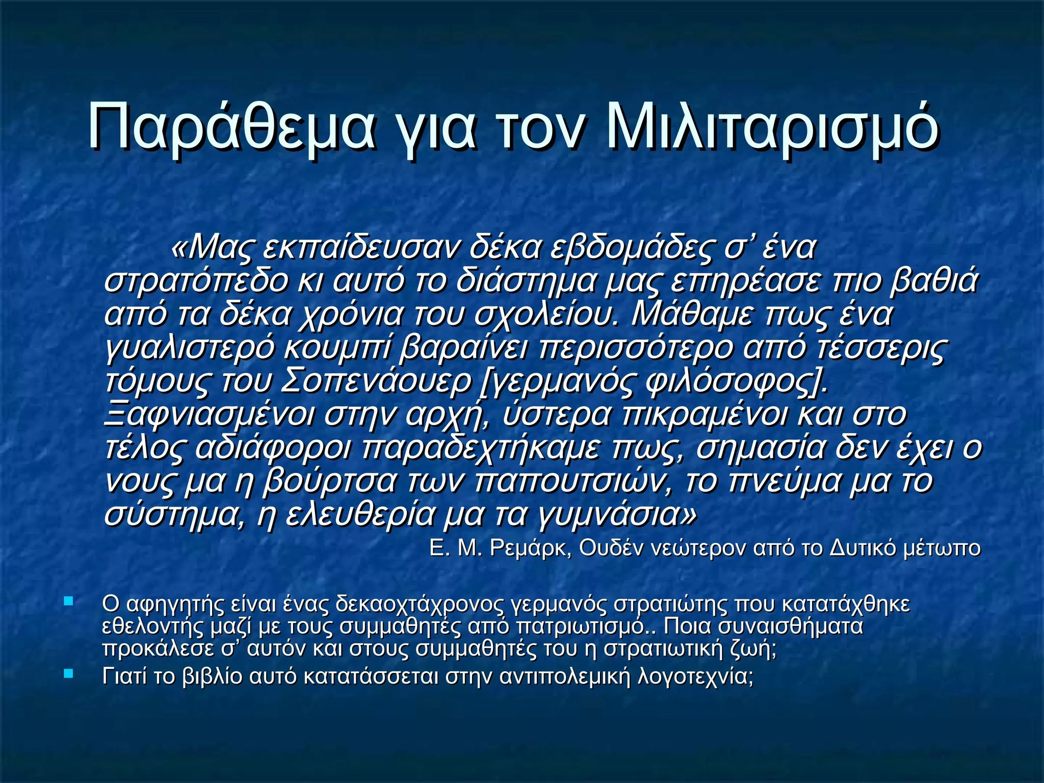 Παράθεμα για τον ΜιλιταρισμόΠαράθεμα για τον Μιλιταρισμό
«Μας εκπαίδευσαν δέκα εβδομάδες σ’ ένα«Μας εκπαίδευσαν δέκα εβδομάδες σ’ ένα
στρατόπεδο κι αυτό το διάστημα μας επηρέασε πιο βαθιάστρατόπεδο κι αυτό το διάστημα μας επηρέασε πιο βαθιά
από τα δέκα χρόνια του σχολείου. Μάθαμε πως ένααπό τα δέκα χρόνια του σχολείου. Μάθαμε πως ένα
γυαλιστερό κουμπί βαραίνει περισσότερο από τέσσεριςγυαλιστερό κουμπί βαραίνει περισσότερο από τέσσερις
τόμους του Σοπενάουερ [γερμανός φιλόσοφος].τόμους του Σοπενάουερ [γερμανός φιλόσοφος].
Ξαφνιασμένοι στην αρχή, ύστερα πικραμένοι και στοΞαφνιασμένοι στην αρχή, ύστερα πικραμένοι και στο
τέλος αδιάφοροι παραδεχτήκαμε πως, σημασία δεν έχει οτέλος αδιάφοροι παραδεχτήκαμε πως, σημασία δεν έχει ο
νους μα η βούρτσα των παπουτσιών, το πνεύμα μα τονους μα η βούρτσα των παπουτσιών, το πνεύμα μα το
σύστημα, η ελευθερία μα τα γυμνάσια»σύστημα, η ελευθερία μα τα γυμνάσια»
Ε. Μ. Ρεμάρκ, Ουδέν νεώτερον από το Δυτικό μέτωποΕ. Μ. Ρεμάρκ, Ουδέν νεώτερον από το Δυτικό μέτωπο
 Ο αφηγητής είναι ένας δεκαοχτάχρονος γερμανός στρατιώτης που κατατάχθηκεΟ αφηγητής είναι ένας δεκαοχτάχρονος γερμανός στρατιώτης που κατατάχθηκε
εθελοντής μαζί με τους συμμαθητές από πατριωτισμό.. Ποια συναισθήματαεθελοντής μαζί με τους συμμαθητές από πατριωτισμό.. Ποια συναισθήματα
προκάλεσε σ’ αυτόν και στους συμμαθητές του η στρατιωτική ζωή;προκάλεσε σ’ αυτόν και στους συμμαθητές του η στρατιωτική ζωή;
 Γιατί το βιβλίο αυτό κατατάσσεται στην αντιπολεμική λογοτεχνία;Γιατί το βιβλίο αυτό κατατάσσεται στην αντιπολεμική λογοτεχνία;
 