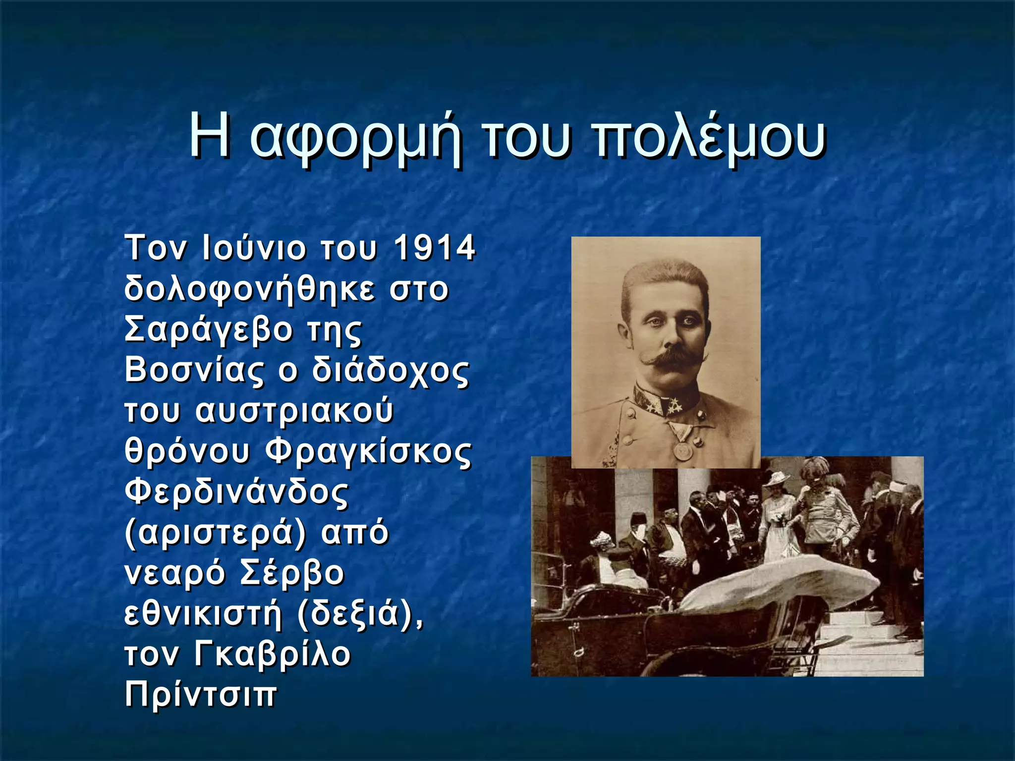 Η αφορμή του πολέμουΗ αφορμή του πολέμου
Τον Ιούνιο του 1914Τον Ιούνιο του 1914
δολοφονήθηκε στοδολοφονήθηκε στο
Σαράγεβο τηςΣαράγεβο της
Βοσνίας ο διάδοχοςΒοσνίας ο διάδοχος
του αυστριακούτου αυστριακού
θρόνου Φραγκίσκοςθρόνου Φραγκίσκος
ΦερδινάνδοςΦερδινάνδος
(αριστερά) από(αριστερά) από
νεαρό Σέρβονεαρό Σέρβο
εθνικιστή (δεξιά),εθνικιστή (δεξιά),
τον Γκαβρίλοτον Γκαβρίλο
ΠρίντσιπΠρίντσιπ
 