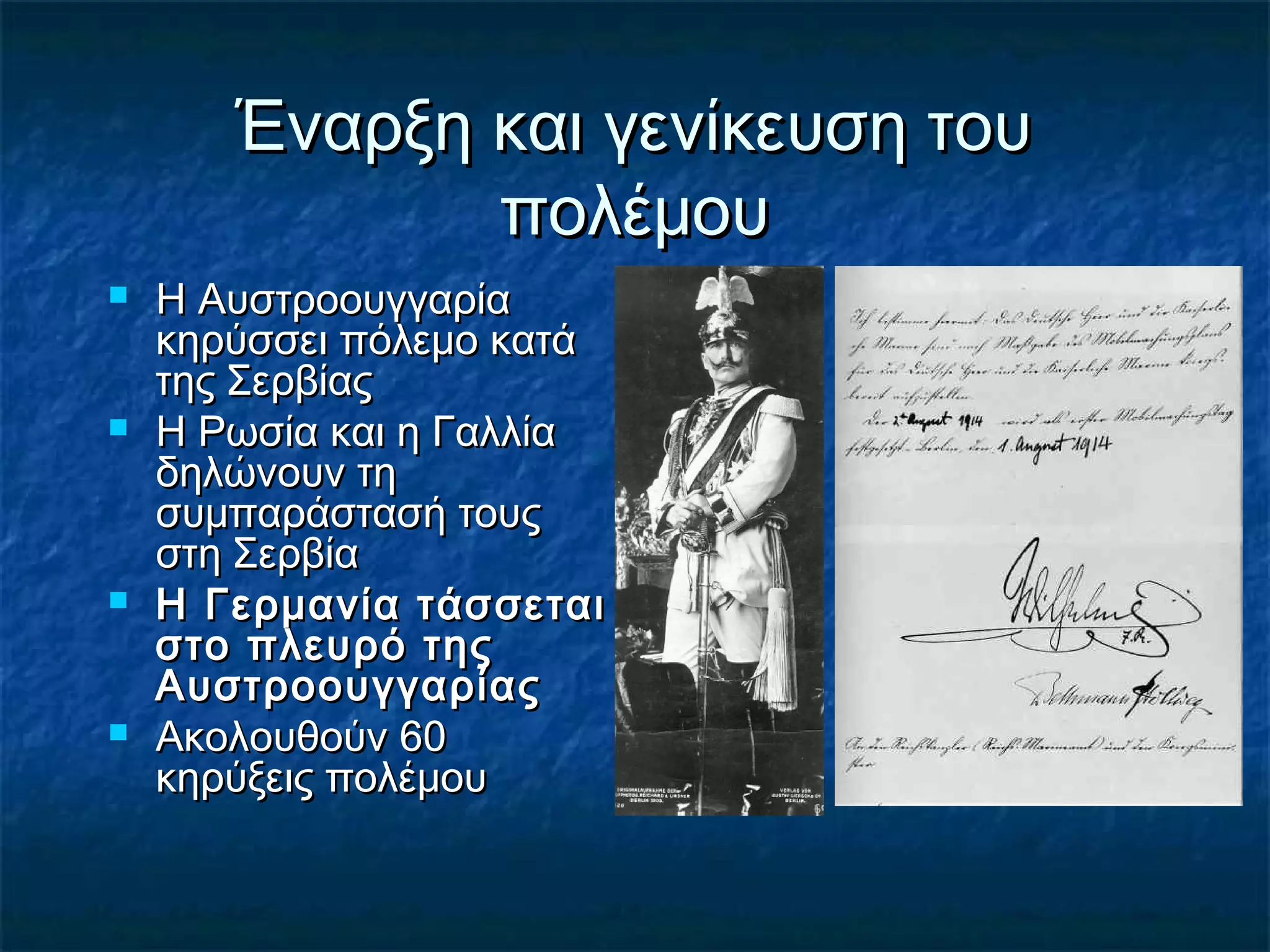 Έναρξη και γενίκευση τουΈναρξη και γενίκευση του
πολέμουπολέμου
 Η ΑυστροουγγαρίαΗ Αυστροουγγαρία
κηρύσσει πόλεμο κατάκηρύσσει πόλεμο κατά
της Σερβίαςτης Σερβίας
 Η Ρωσία και η ΓαλλίαΗ Ρωσία και η Γαλλία
δηλώνουν τηδηλώνουν τη
συμπαράστασή τουςσυμπαράστασή τους
στη Σερβίαστη Σερβία
 Η Γερμανία τάσσεταιΗ Γερμανία τάσσεται
στο πλευρό τηςστο πλευρό της
ΑυστροουγγαρίαςΑυστροουγγαρίας
 Ακολουθούν 60Ακολουθούν 60
κηρύξεις πολέμουκηρύξεις πολέμου
 