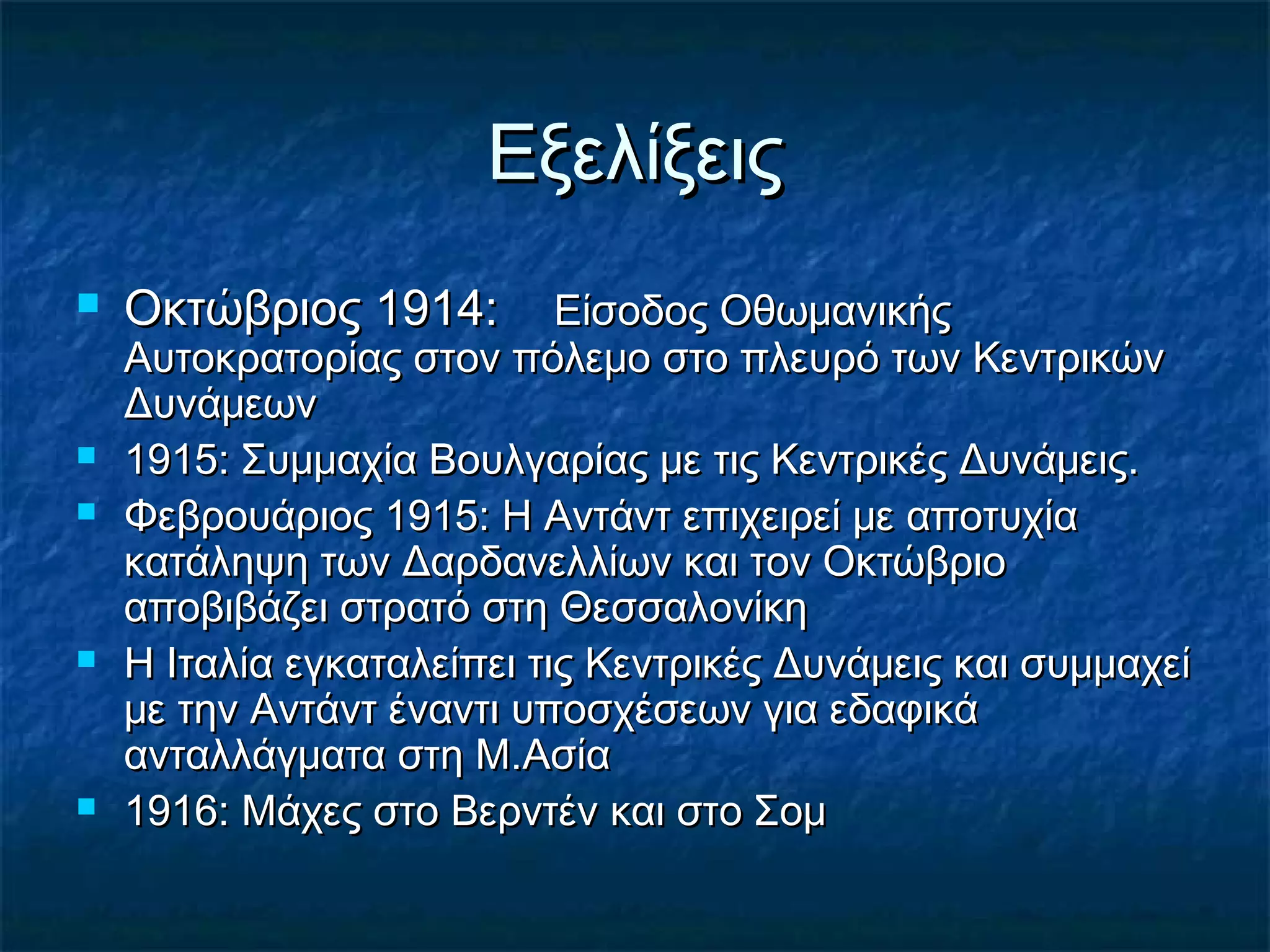 ΕξελίξειςΕξελίξεις
 Οκτώβριος 1914:Οκτώβριος 1914: Είσοδος ΟθωμανικήςΕίσοδος Οθωμανικής
Αυτοκρατορίας στον πόλεμο στο πλευρό των ΚεντρικώνΑυτοκρατορίας στον πόλεμο στο πλευρό των Κεντρικών
ΔυνάμεωνΔυνάμεων
 1915: Συμμαχία Βουλγαρίας με τις Κεντρικές Δυνάμεις.1915: Συμμαχία Βουλγαρίας με τις Κεντρικές Δυνάμεις.
 Φεβρουάριος 1915: Η Αντάντ επιχειρεί με αποτυχίαΦεβρουάριος 1915: Η Αντάντ επιχειρεί με αποτυχία
κατάληψη των Δαρδανελλίων και τον Οκτώβριοκατάληψη των Δαρδανελλίων και τον Οκτώβριο
αποβιβάζει στρατό στη Θεσσαλονίκηαποβιβάζει στρατό στη Θεσσαλονίκη
 Η Ιταλία εγκαταλείπει τις Κεντρικές Δυνάμεις και συμμαχείΗ Ιταλία εγκαταλείπει τις Κεντρικές Δυνάμεις και συμμαχεί
με την Αντάντ έναντι υποσχέσεων για εδαφικάμε την Αντάντ έναντι υποσχέσεων για εδαφικά
ανταλλάγματα στη Μ.Ασίαανταλλάγματα στη Μ.Ασία
 1916: Μάχες στο Βερντέν και στο Σομ1916: Μάχες στο Βερντέν και στο Σομ
 