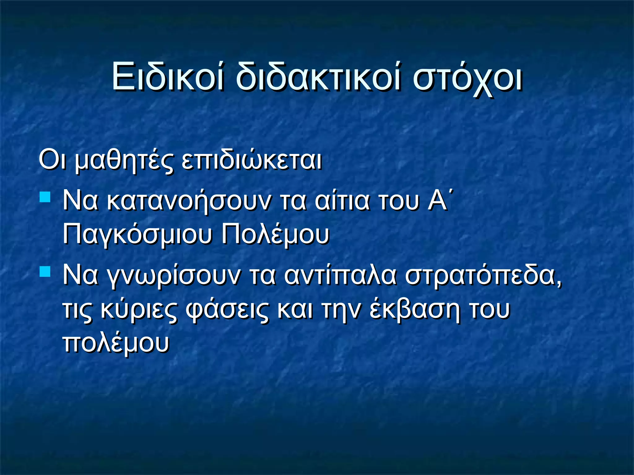 Ειδικοί διδακτικοί στόχοιΕιδικοί διδακτικοί στόχοι
Οι μαθητές επιδιώκεταιΟι μαθητές επιδιώκεται
 Να κατανοήσουν τα αίτια του Α΄Να κατανοήσουν τα αίτια του Α΄
Παγκόσμιου ΠολέμουΠαγκόσμιου Πολέμου
 Να γνωρίσουν τα αντίπαλα στρατόπεδα,Να γνωρίσουν τα αντίπαλα στρατόπεδα,
τις κύριες φάσεις και την έκβαση τουτις κύριες φάσεις και την έκβαση του
πολέμουπολέμου
 