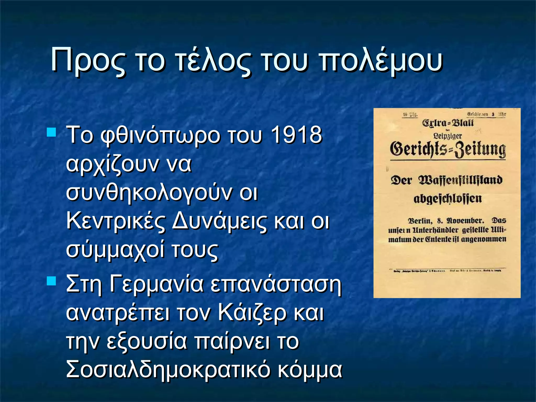Προς το τέλος του πολέμουΠρος το τέλος του πολέμου
 Το φθινόπωρο του 1918Το φθινόπωρο του 1918
αρχίζουν νααρχίζουν να
συνθηκολογούν οισυνθηκολογούν οι
Κεντρικές Δυνάμεις και οιΚεντρικές Δυνάμεις και οι
σύμμαχοί τουςσύμμαχοί τους
 Στη Γερμανία επανάστασηΣτη Γερμανία επανάσταση
ανατρέπει τον Κάιζερ καιανατρέπει τον Κάιζερ και
την εξουσία παίρνει τοτην εξουσία παίρνει το
Σοσιαλδημοκρατικό κόμμαΣοσιαλδημοκρατικό κόμμα
 