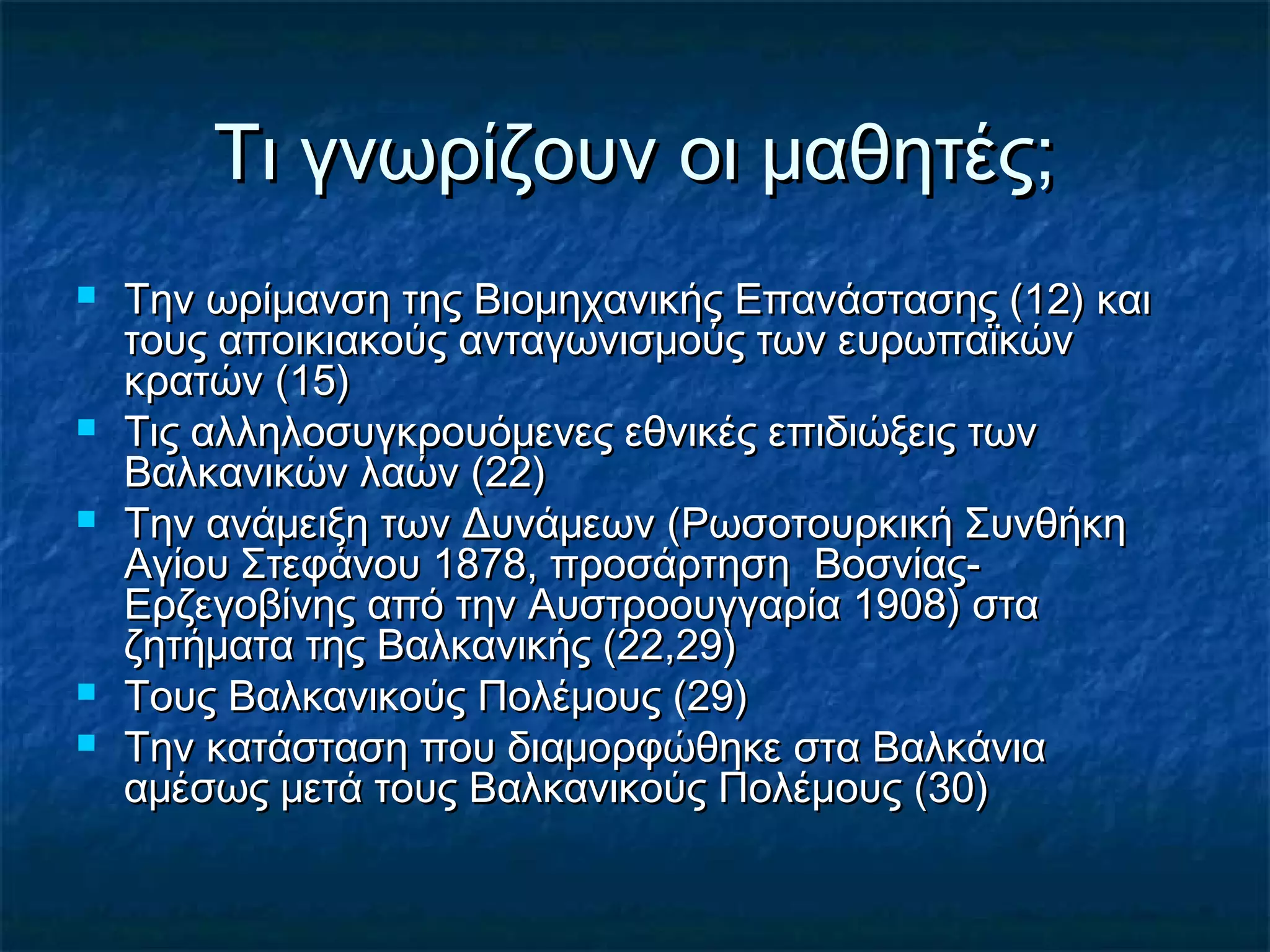Τι γνωρίζουν οι μαθητές;Τι γνωρίζουν οι μαθητές;
 Την ωρίμανση της Βιομηχανικής Επανάστασης (12) καιΤην ωρίμανση της Βιομηχανικής Επανάστασης (12) και
τους αποικιακούς ανταγωνισμούς των ευρωπαϊκώντους αποικιακούς ανταγωνισμούς των ευρωπαϊκών
κρατών (15)κρατών (15)
 Τις αλληλοσυγκρουόμενες εθνικές επιδιώξεις τωνΤις αλληλοσυγκρουόμενες εθνικές επιδιώξεις των
Βαλκανικών λαών (22)Βαλκανικών λαών (22)
 Την ανάμειξη των Δυνάμεων (Ρωσοτουρκική ΣυνθήκηΤην ανάμειξη των Δυνάμεων (Ρωσοτουρκική Συνθήκη
Αγίου Στεφάνου 1878, προσάρτηση Βοσνίας-Αγίου Στεφάνου 1878, προσάρτηση Βοσνίας-
Ερζεγοβίνης από την Αυστροουγγαρία 1908) σταΕρζεγοβίνης από την Αυστροουγγαρία 1908) στα
ζητήματα της Βαλκανικής (22,29)ζητήματα της Βαλκανικής (22,29)
 Τους Βαλκανικούς Πολέμους (29)Τους Βαλκανικούς Πολέμους (29)
 Την κατάσταση που διαμορφώθηκε στα ΒαλκάνιαΤην κατάσταση που διαμορφώθηκε στα Βαλκάνια
αμέσως μετά τους Βαλκανικούς Πολέμους (30)αμέσως μετά τους Βαλκανικούς Πολέμους (30)
 