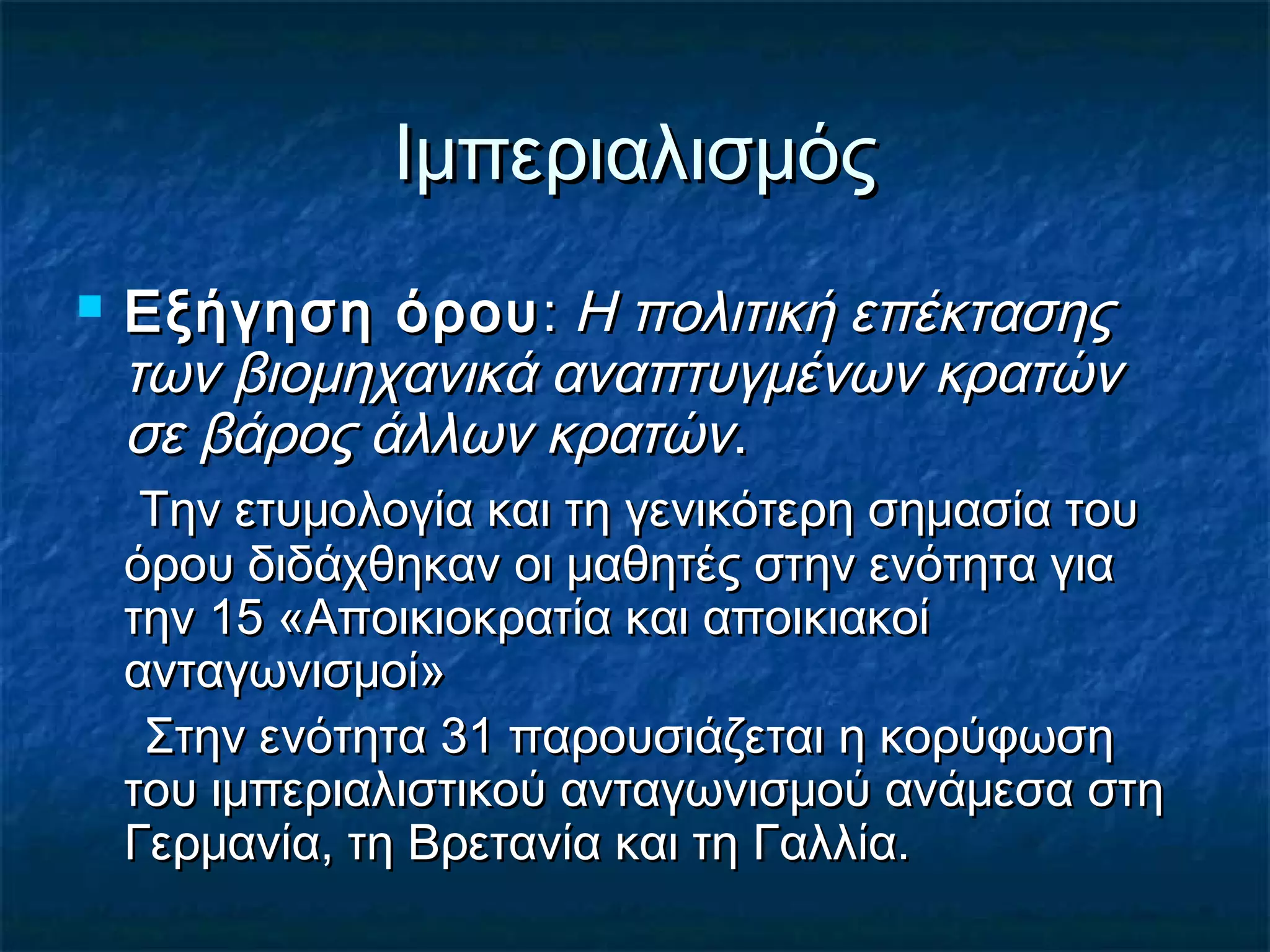 ΙμπεριαλισμόςΙμπεριαλισμός
 Εξήγηση όρουΕξήγηση όρου:: Η πολιτική επέκτασηςΗ πολιτική επέκτασης
των βιομηχανικά αναπτυγμένων κρατώντων βιομηχανικά αναπτυγμένων κρατών
σε βάρος άλλων κρατώνσε βάρος άλλων κρατών..
Την ετυμολογία και τη γενικότερη σημασία τουΤην ετυμολογία και τη γενικότερη σημασία του
όρου διδάχθηκαν οι μαθητές στην ενότητα γιαόρου διδάχθηκαν οι μαθητές στην ενότητα για
την 15 «Αποικιοκρατία και αποικιακοίτην 15 «Αποικιοκρατία και αποικιακοί
ανταγωνισμοί»ανταγωνισμοί»
Στην ενότητα 31 παρουσιάζεται η κορύφωσηΣτην ενότητα 31 παρουσιάζεται η κορύφωση
του ιμπεριαλιστικού ανταγωνισμού ανάμεσα στητου ιμπεριαλιστικού ανταγωνισμού ανάμεσα στη
Γερμανία, τη Βρετανία και τη Γαλλία.Γερμανία, τη Βρετανία και τη Γαλλία.
 
