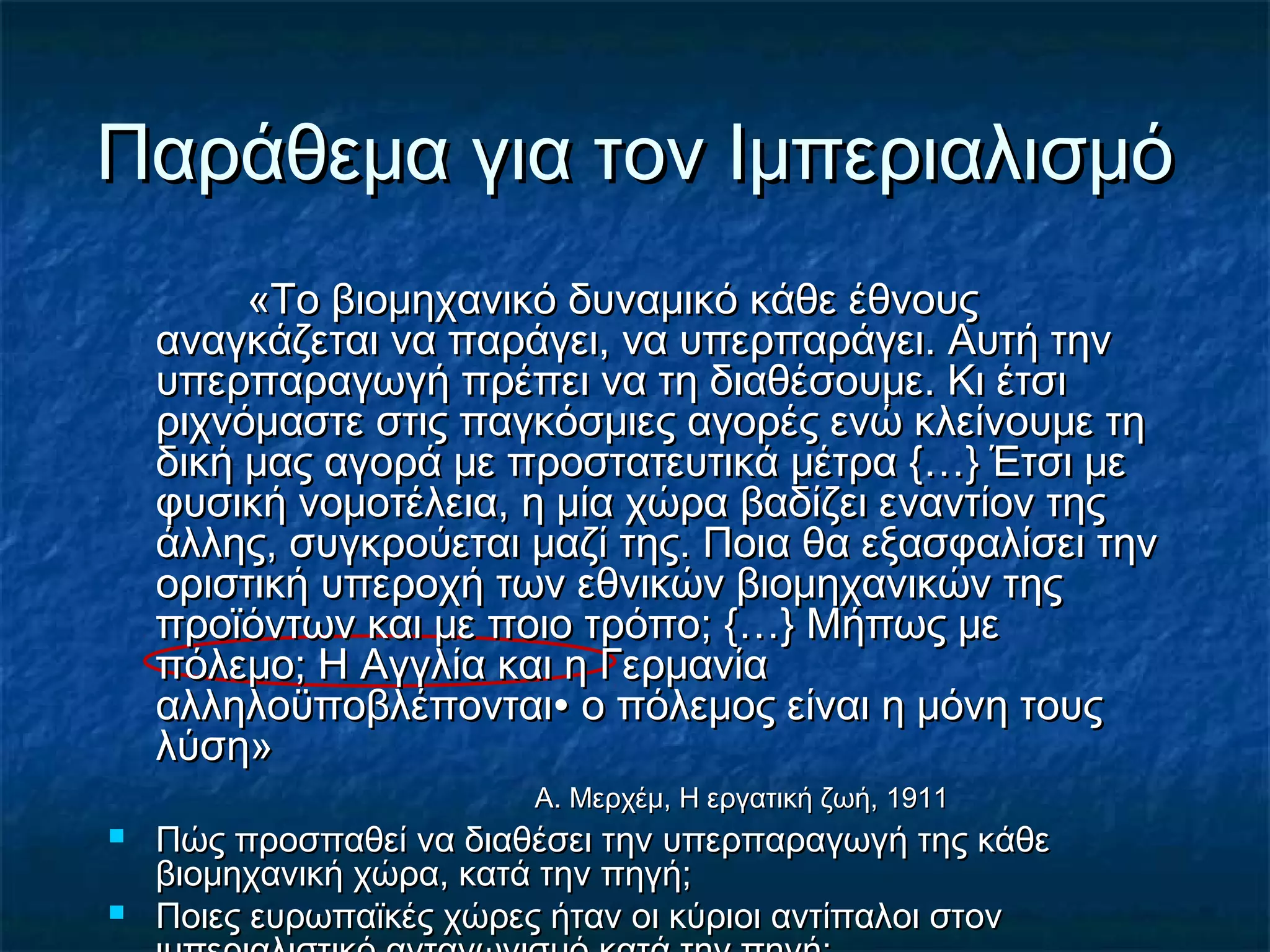 Παράθεμα για τον ΙμπεριαλισμόΠαράθεμα για τον Ιμπεριαλισμό
«Το βιομηχανικό δυναμικό κάθε έθνους«Το βιομηχανικό δυναμικό κάθε έθνους
αναγκάζεται να παράγει, να υπερπαράγει. Αυτή τηναναγκάζεται να παράγει, να υπερπαράγει. Αυτή την
υπερπαραγωγή πρέπει να τη διαθέσουμε. Κι έτσιυπερπαραγωγή πρέπει να τη διαθέσουμε. Κι έτσι
ριχνόμαστε στις παγκόσμιες αγορές ενώ κλείνουμε τηριχνόμαστε στις παγκόσμιες αγορές ενώ κλείνουμε τη
δική μας αγορά με προστατευτικά μέτρα {…} Έτσι μεδική μας αγορά με προστατευτικά μέτρα {…} Έτσι με
φυσική νομοτέλεια, η μία χώρα βαδίζει εναντίον τηςφυσική νομοτέλεια, η μία χώρα βαδίζει εναντίον της
άλλης, συγκρούεται μαζί της. Ποια θα εξασφαλίσει τηνάλλης, συγκρούεται μαζί της. Ποια θα εξασφαλίσει την
οριστική υπεροχή των εθνικών βιομηχανικών τηςοριστική υπεροχή των εθνικών βιομηχανικών της
προϊόντων και με ποιο τρόπο; {…} Μήπως μεπροϊόντων και με ποιο τρόπο; {…} Μήπως με
πόλεμο; Η Αγγλία και η Γερμανίαπόλεμο; Η Αγγλία και η Γερμανία
αλληλοϋποβλέπονταιαλληλοϋποβλέπονται∙ ο πόλεμος είναι η μόνη τους∙ ο πόλεμος είναι η μόνη τους
λύση»λύση»
Α. Μερχέμ, Η εργατική ζωή, 1911Α. Μερχέμ, Η εργατική ζωή, 1911
 Πώς προσπαθεί να διαθέσει την υπερπαραγωγή της κάθεΠώς προσπαθεί να διαθέσει την υπερπαραγωγή της κάθε
βιομηχανική χώρα, κατά την πηγή;βιομηχανική χώρα, κατά την πηγή;
 Ποιες ευρωπαϊκές χώρες ήταν οι κύριοι αντίπαλοι στονΠοιες ευρωπαϊκές χώρες ήταν οι κύριοι αντίπαλοι στον
 