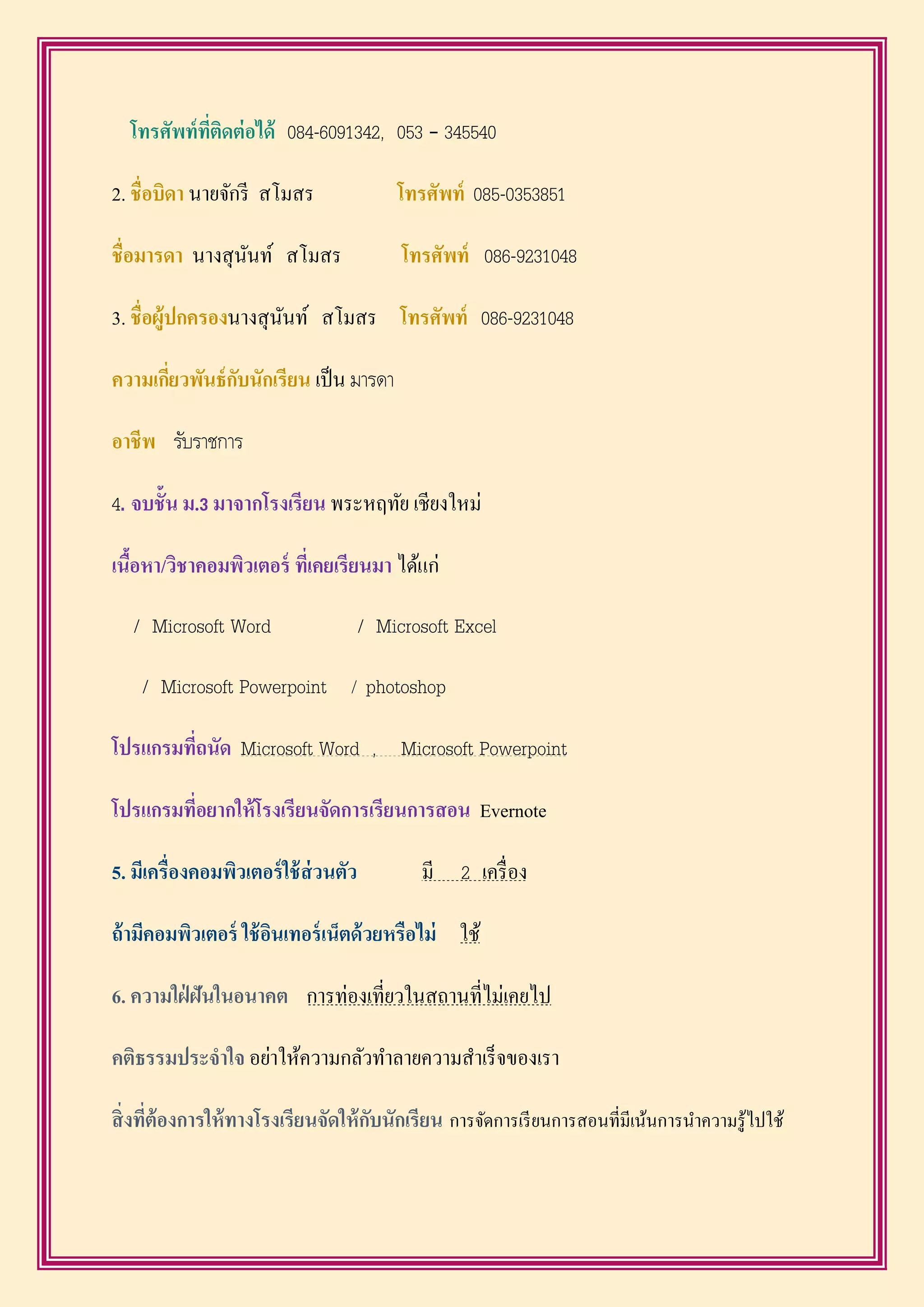 โทรศัพท์ที่ติดต่อได้ 084-6091342, 053 – 345540
2. ชื่อบิดำ นายจักรี สโมสร โทรศัพท์ 085-0353851
ชื่อมำรดำ นางสุนันท์ สโมสร โทรศัพท์ 086-9231048
3. ชื่อผู้ปกครองนางสุนันท์ สโมสร โทรศัพท์ 086-9231048
ควำมเกี่ยวพันธ์กับนักเรียน เป็น มารดา
อำชีพ รับราชการ
4. จบชั้น ม.3 มำจำกโรงเรียน พระหฤทัย เชียงใหม่
เนื้อหำ/วิชำคอมพิวเตอร์ ที่เคยเรียนมำ ได้แก่
/ Microsoft Word / Microsoft Excel
/ Microsoft Powerpoint / photoshop
โปรแกรมที่ถนัด Microsoft Word , Microsoft Powerpoint
โปรแกรมที่อยำกให้โรงเรียนจัดกำรเรียนกำรสอน Evernote
5. มีเครื่องคอมพิวเตอร์ใช้ส่วนตัว มี 2 เครื่อง
ถ้ำมีคอมพิวเตอร์ ใช้อินเทอร์เน็ตด้วยหรือไม่ ใช้
6. ควำมใฝ่ ฝันในอนำคต การท่องเที่ยวในสถานที่ไม่เคยไป
คติธรรมประจำใจ อย่าให้ความกลัวทาลายความสาเร็จของเรา
สิ่งที่ต้องกำรให้ทำงโรงเรียนจัดให้กับนักเรียน การจัดการเรียนการสอนที่มีเน้นการนาความรู้ไปใช้
 